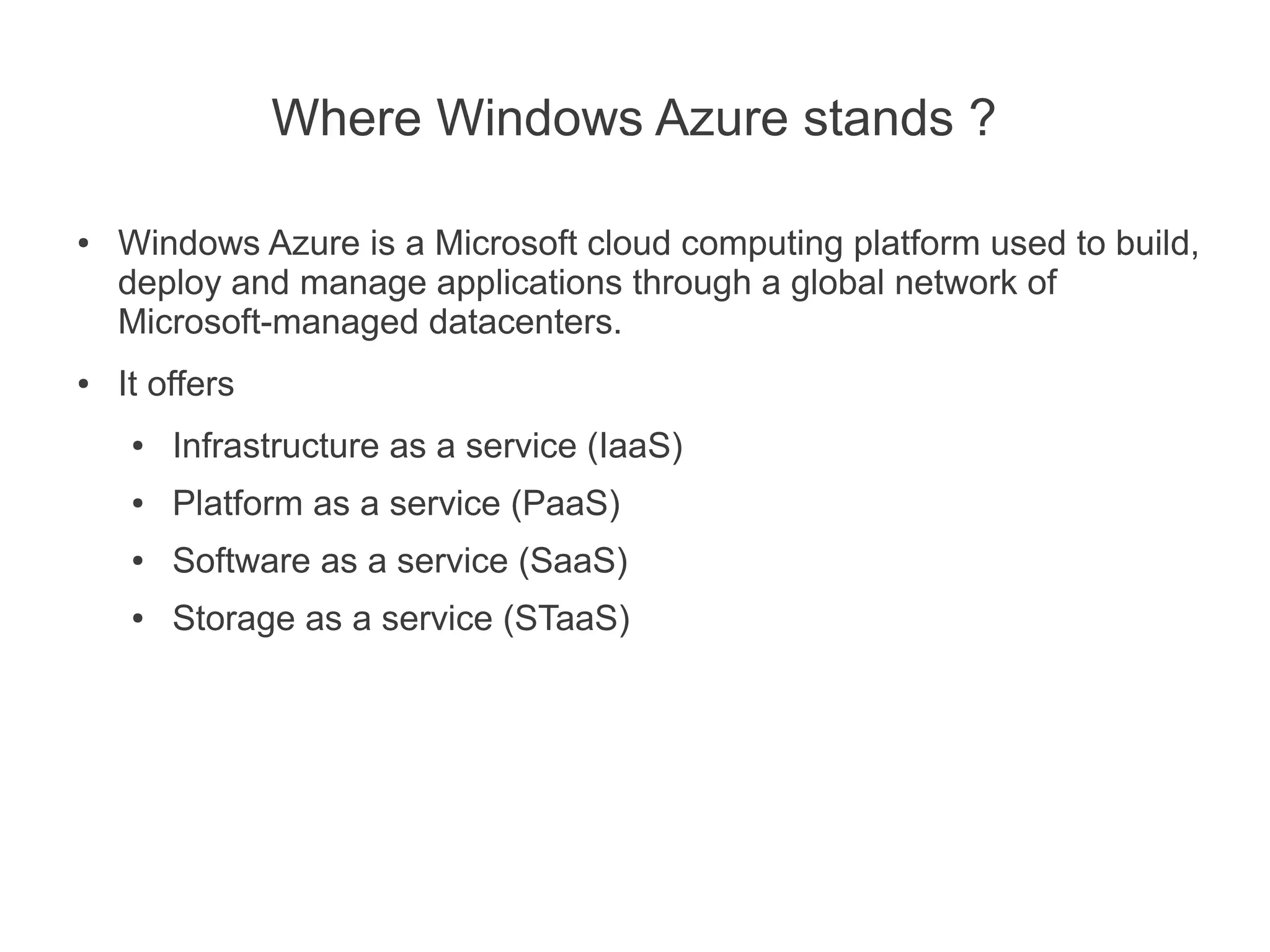 Where Windows Azure stands ?

●   Windows Azure is a Microsoft cloud computing platform used to build,
    deploy and manage applications through a global network of
    Microsoft-managed datacenters.
●   It offers
     ●   Infrastructure as a service (IaaS)
     ●   Platform as a service (PaaS)
     ●   Software as a service (SaaS)
     ●   Storage as a service (STaaS)
 
