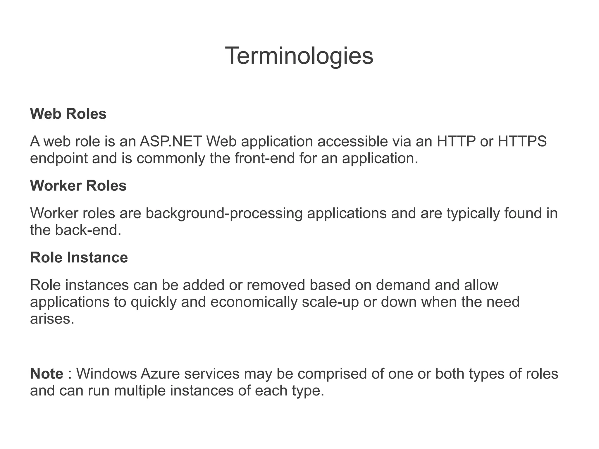 Terminologies

Web Roles
A web role is an ASP.NET Web application accessible via an HTTP or HTTPS
endpoint and is commonly the front-end for an application.
Worker Roles
Worker roles are background-processing applications and are typically found in
the back-end.
Role Instance
Role instances can be added or removed based on demand and allow
applications to quickly and economically scale-up or down when the need
arises.


Note : Windows Azure services may be comprised of one or both types of roles
and can run multiple instances of each type.
 
