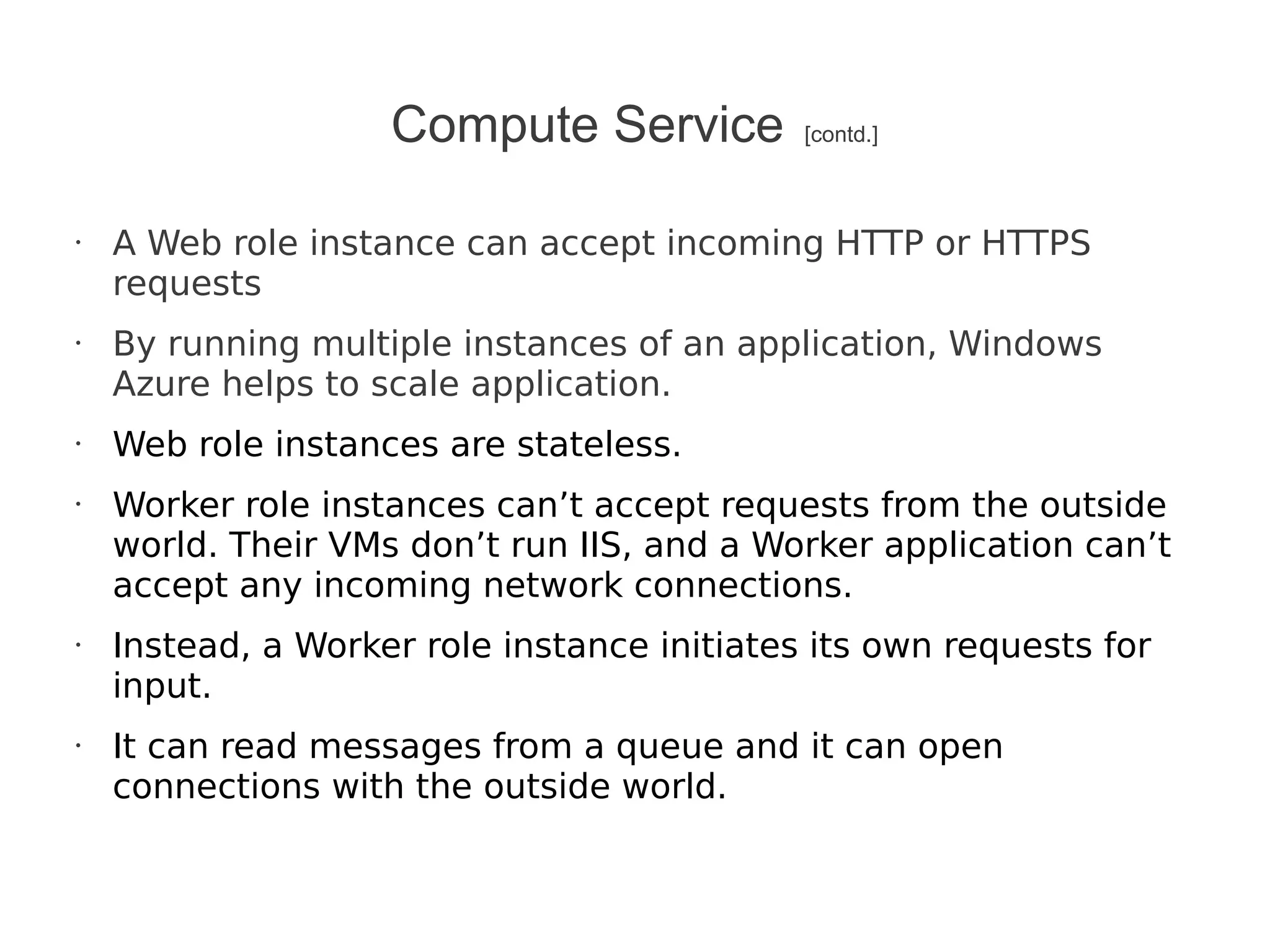Compute Service          [contd.]



•   A Web role instance can accept incoming HTTP or HTTPS
    requests
•   By running multiple instances of an application, Windows
    Azure helps to scale application.
•   Web role instances are stateless.
•   Worker role instances can’t accept requests from the outside
    world. Their VMs don’t run IIS, and a Worker application can’t
    accept any incoming network connections.
•   Instead, a Worker role instance initiates its own requests for
    input.
•   It can read messages from a queue and it can open
    connections with the outside world.
 