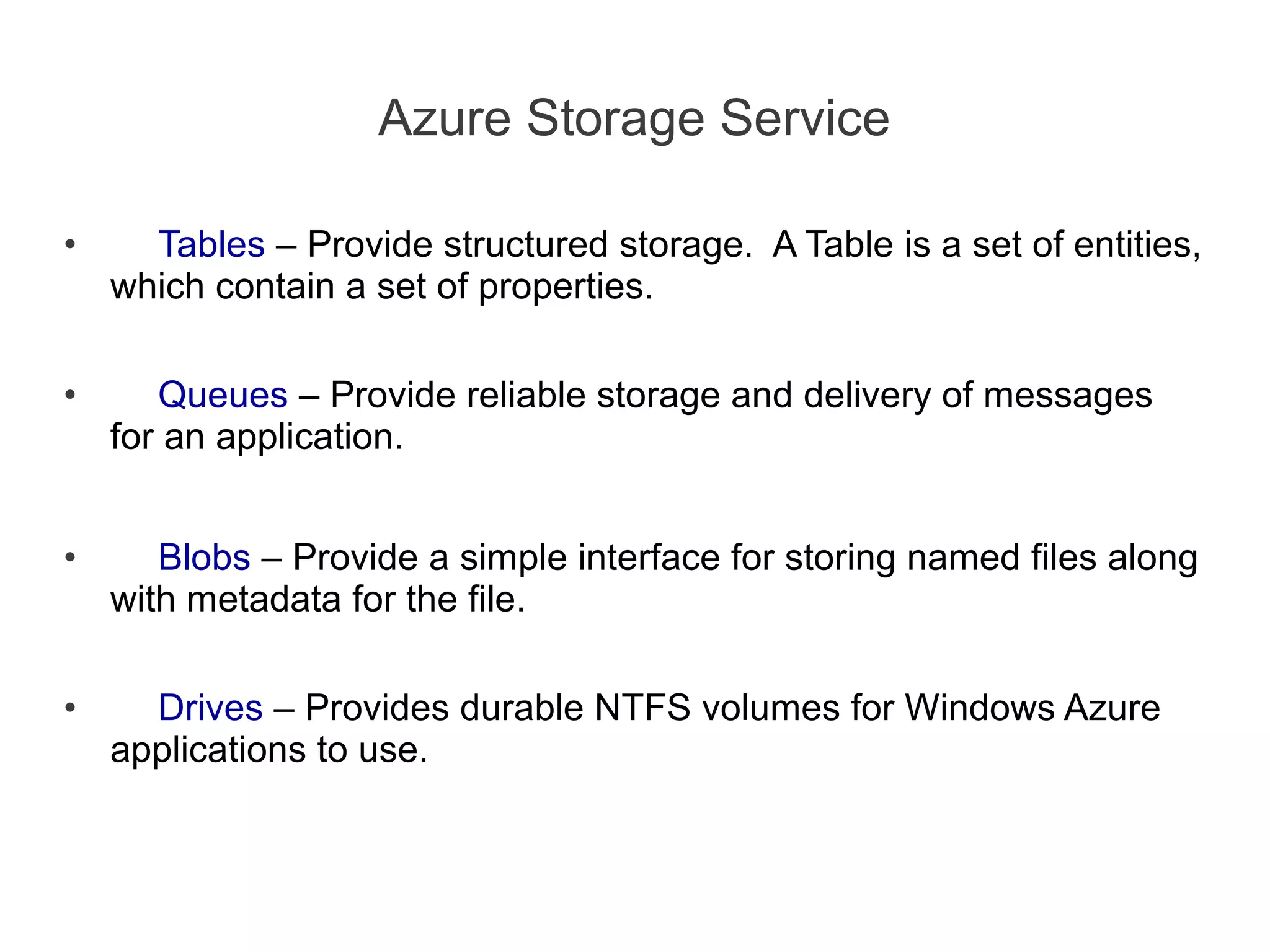 Azure Storage Service

•     Tables – Provide structured storage. A Table is a set of entities,
    which contain a set of properties.

•      Queues – Provide reliable storage and delivery of messages
    for an application.


•      Blobs – Provide a simple interface for storing named files along
    with metadata for the file.

•     Drives – Provides durable NTFS volumes for Windows Azure
    applications to use.
 