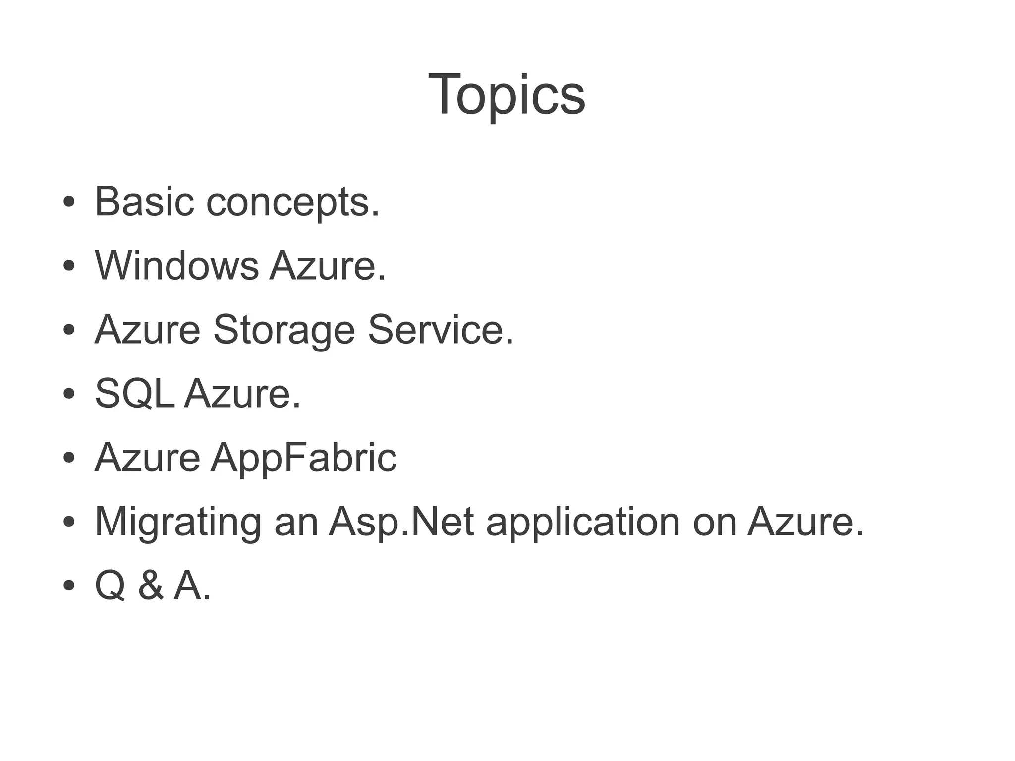 Topics
●   Basic concepts.
●   Windows Azure.
●   Azure Storage Service.
●   SQL Azure.
●   Azure AppFabric
●   Migrating an Asp.Net application on Azure.
●   Q & A.
 