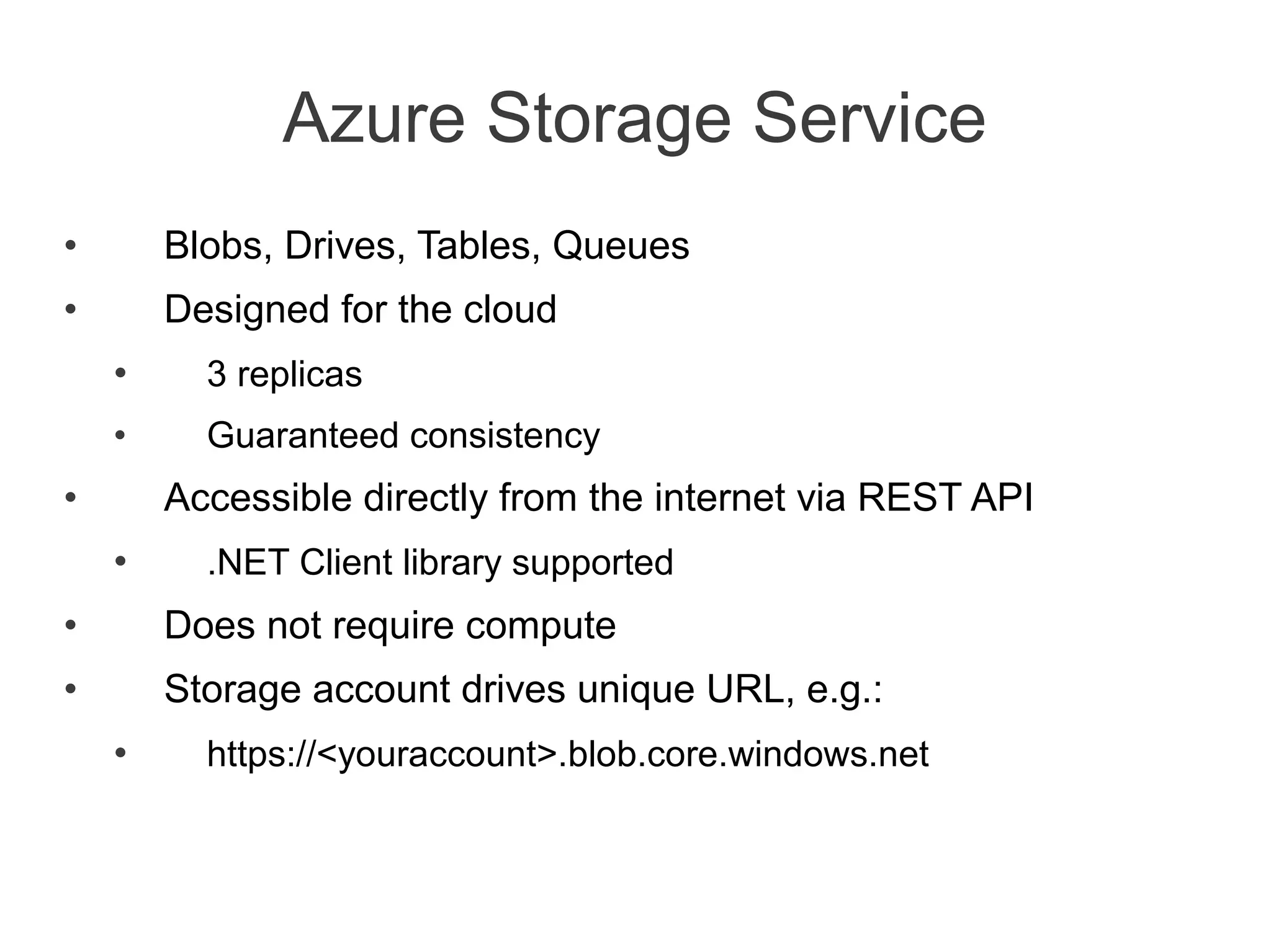 Azure Storage Service
•       Blobs, Drives, Tables, Queues
•       Designed for the cloud
    •     3 replicas
    •     Guaranteed consistency
•       Accessible directly from the internet via REST API
    •     .NET Client library supported
•       Does not require compute
•       Storage account drives unique URL, e.g.:
    •     https://<youraccount>.blob.core.windows.net
 