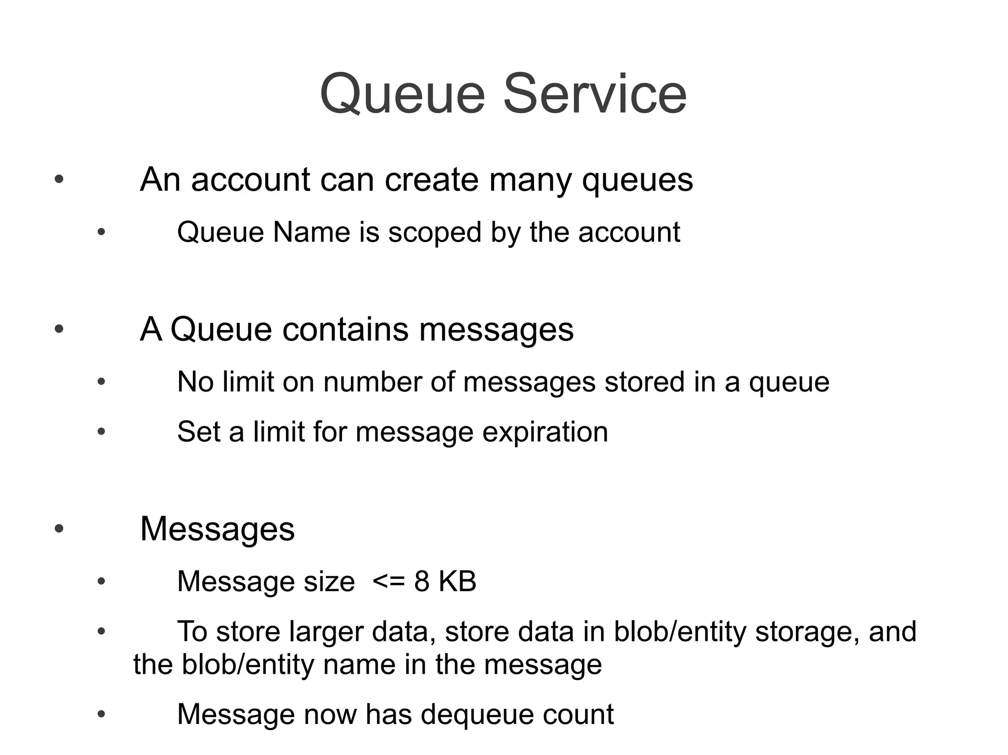Queue Service
•       An account can create many queues
    •      Queue Name is scoped by the account


•       A Queue contains messages
    •      No limit on number of messages stored in a queue
    •      Set a limit for message expiration


•       Messages
    •      Message size <= 8 KB
    •      To store larger data, store data in blob/entity storage, and
        the blob/entity name in the message
    •      Message now has dequeue count
 