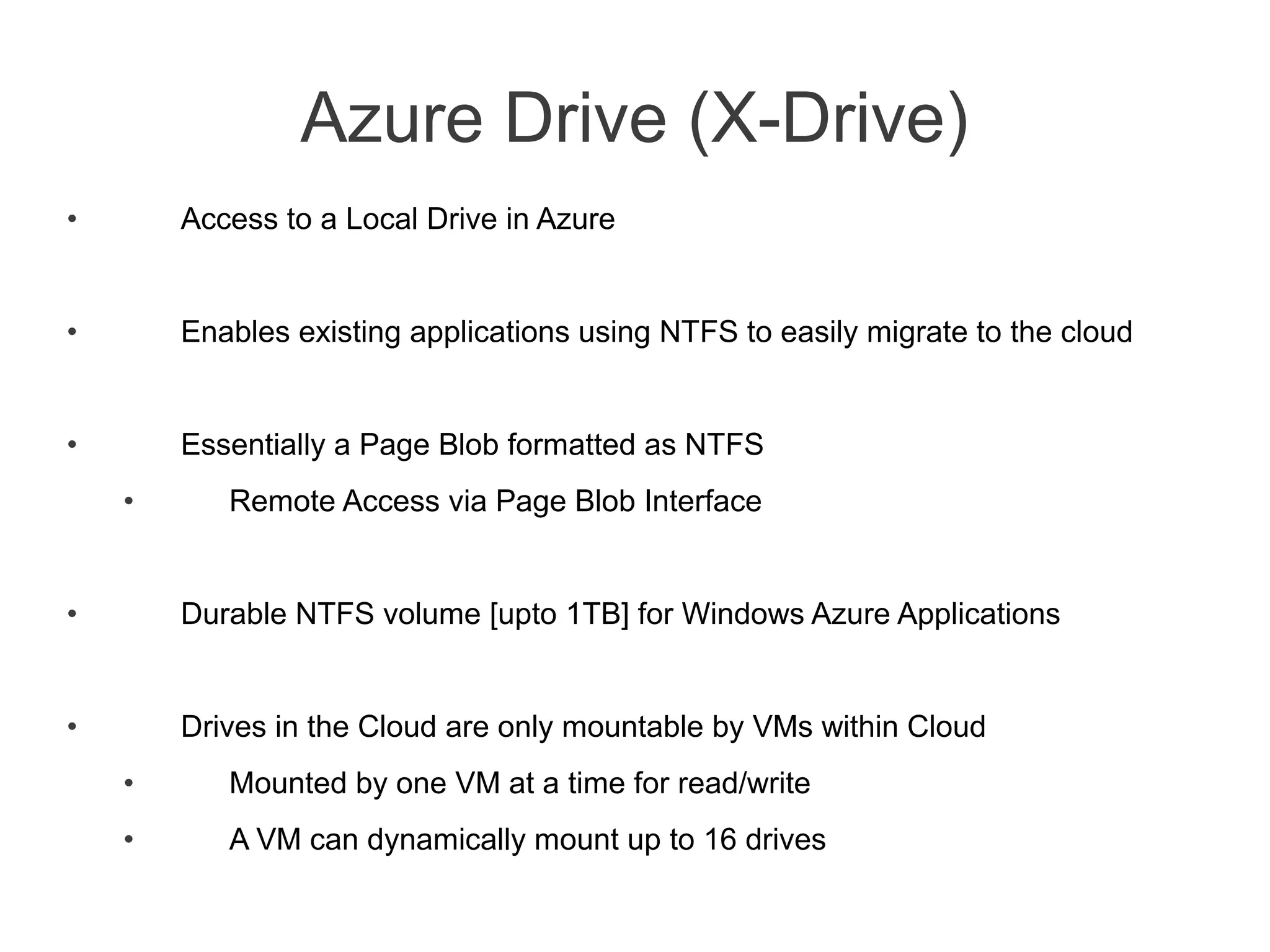 Azure Drive (X-Drive)
•       Access to a Local Drive in Azure


•       Enables existing applications using NTFS to easily migrate to the cloud


•       Essentially a Page Blob formatted as NTFS
    •      Remote Access via Page Blob Interface


•       Durable NTFS volume [upto 1TB] for Windows Azure Applications


•       Drives in the Cloud are only mountable by VMs within Cloud
    •      Mounted by one VM at a time for read/write
    •      A VM can dynamically mount up to 16 drives
 