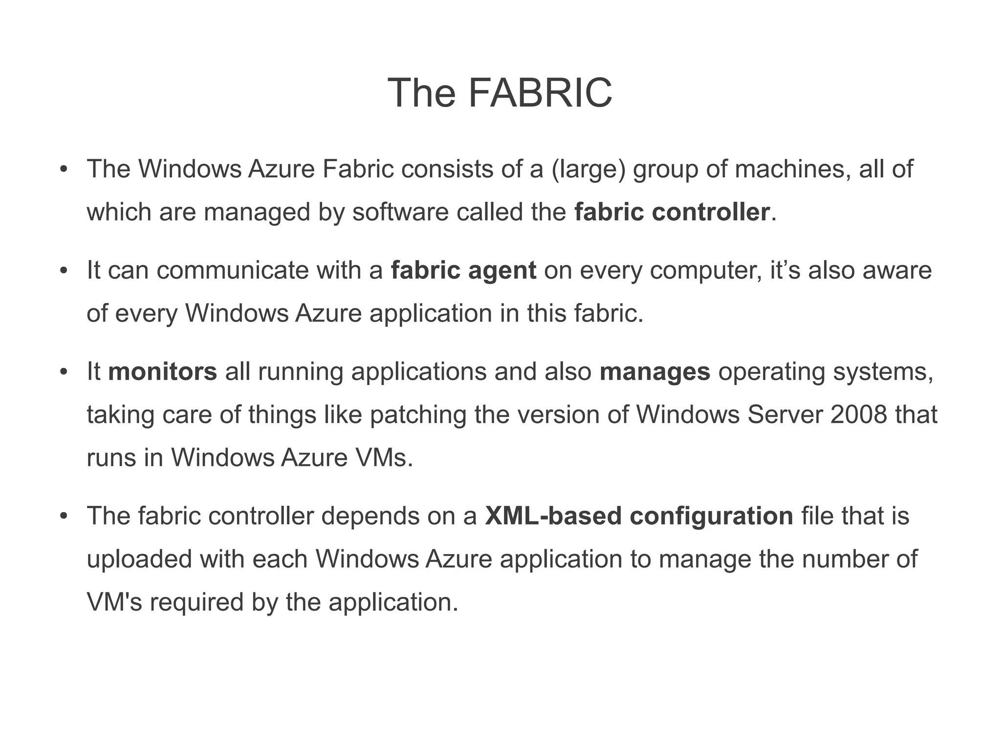 The FABRIC
●   The Windows Azure Fabric consists of a (large) group of machines, all of
    which are managed by software called the fabric controller.

●   It can communicate with a fabric agent on every computer, it’s also aware
    of every Windows Azure application in this fabric.

●   It monitors all running applications and also manages operating systems,
    taking care of things like patching the version of Windows Server 2008 that
    runs in Windows Azure VMs.

●   The fabric controller depends on a XML-based configuration file that is
    uploaded with each Windows Azure application to manage the number of
    VM's required by the application.
 