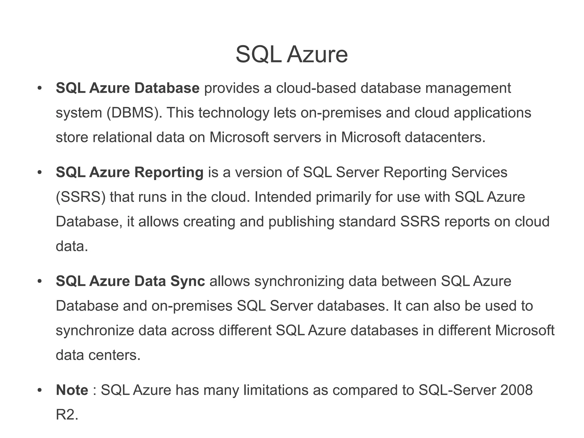 SQL Azure
●   SQL Azure Database provides a cloud-based database management
    system (DBMS). This technology lets on-premises and cloud applications
    store relational data on Microsoft servers in Microsoft datacenters.

●   SQL Azure Reporting is a version of SQL Server Reporting Services
    (SSRS) that runs in the cloud. Intended primarily for use with SQL Azure
    Database, it allows creating and publishing standard SSRS reports on cloud
    data.

●   SQL Azure Data Sync allows synchronizing data between SQL Azure
    Database and on-premises SQL Server databases. It can also be used to
    synchronize data across different SQL Azure databases in different Microsoft
    data centers.

●   Note : SQL Azure has many limitations as compared to SQL-Server 2008
    R2.
 