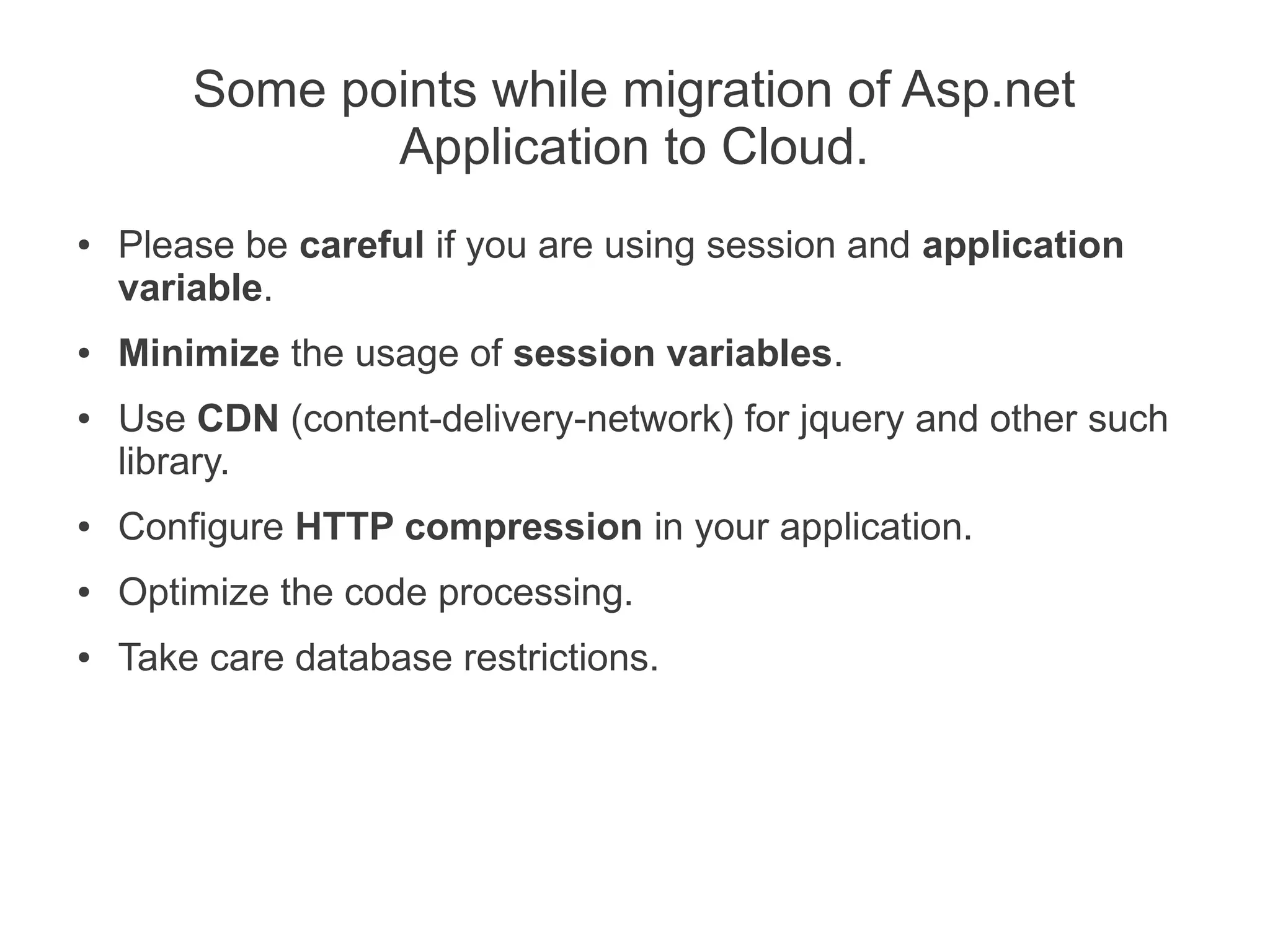 Some points while migration of Asp.net
               Application to Cloud.
●   Please be careful if you are using session and application
    variable.
●   Minimize the usage of session variables.
●   Use CDN (content-delivery-network) for jquery and other such
    library.
●   Configure HTTP compression in your application.
●   Optimize the code processing.
●   Take care database restrictions.
 