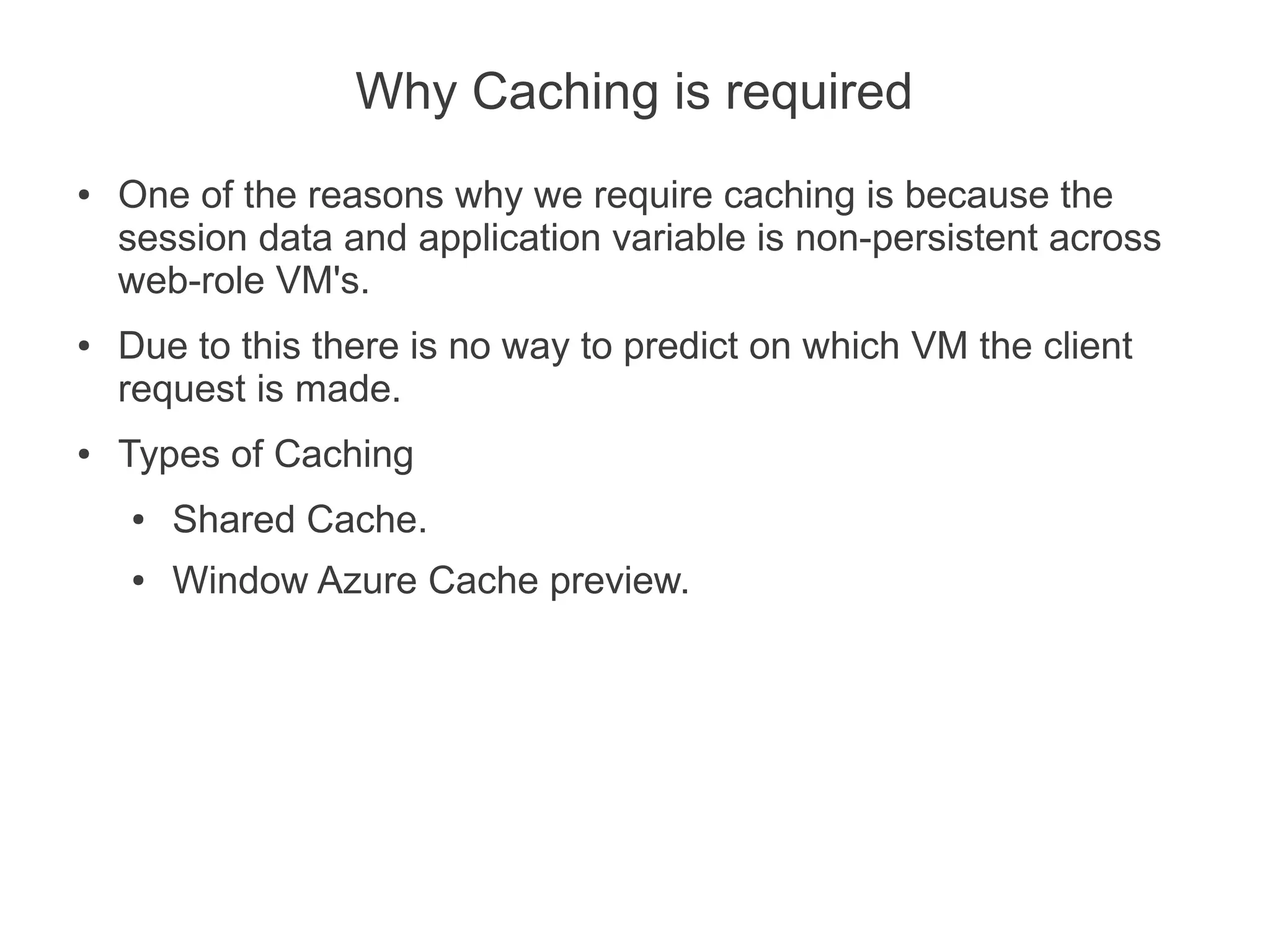 Why Caching is required
●   One of the reasons why we require caching is because the
    session data and application variable is non-persistent across
    web-role VM's.
●   Due to this there is no way to predict on which VM the client
    request is made.
●   Types of Caching
    ●   Shared Cache.
    ●   Window Azure Cache preview.
 
