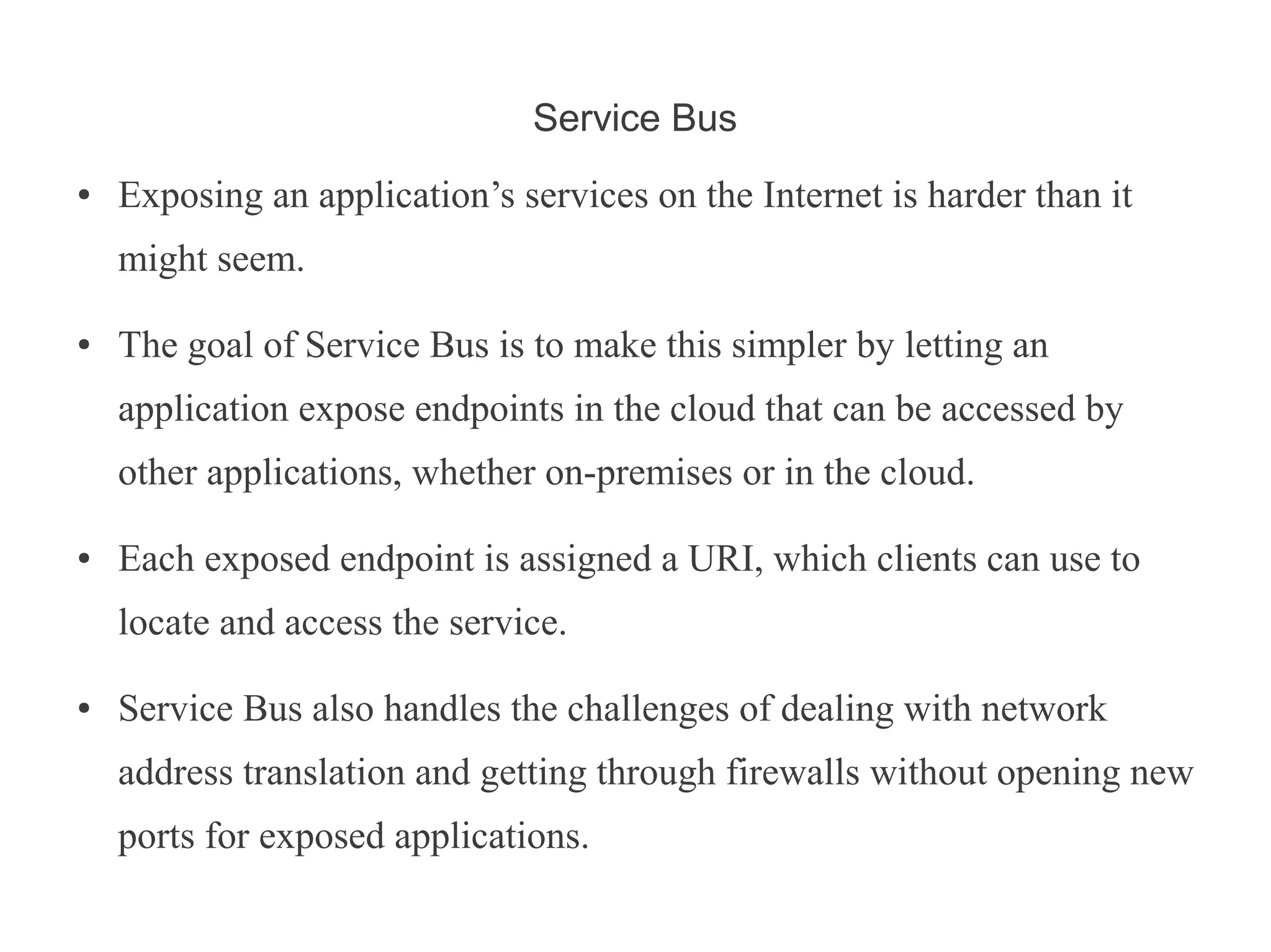 Service Bus
●   Exposing an application’s services on the Internet is harder than it
    might seem.

●   The goal of Service Bus is to make this simpler by letting an
    application expose endpoints in the cloud that can be accessed by
    other applications, whether on-premises or in the cloud.

●   Each exposed endpoint is assigned a URI, which clients can use to
    locate and access the service.

●   Service Bus also handles the challenges of dealing with network
    address translation and getting through firewalls without opening new
    ports for exposed applications.
 