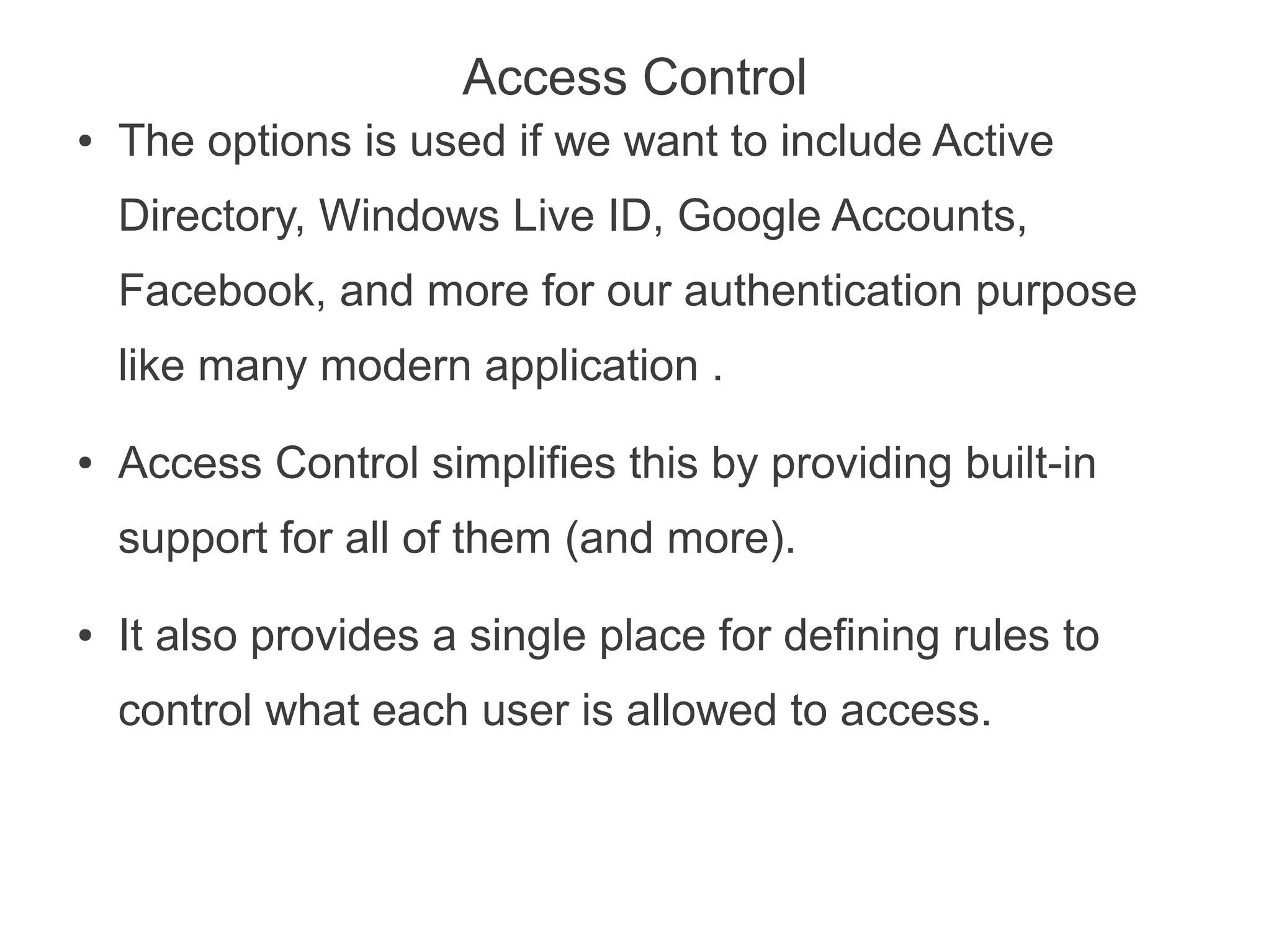 Access Control
●   The options is used if we want to include Active
    Directory, Windows Live ID, Google Accounts,
    Facebook, and more for our authentication purpose
    like many modern application .
●   Access Control simplifies this by providing built-in
    support for all of them (and more).
●   It also provides a single place for defining rules to
    control what each user is allowed to access.
 