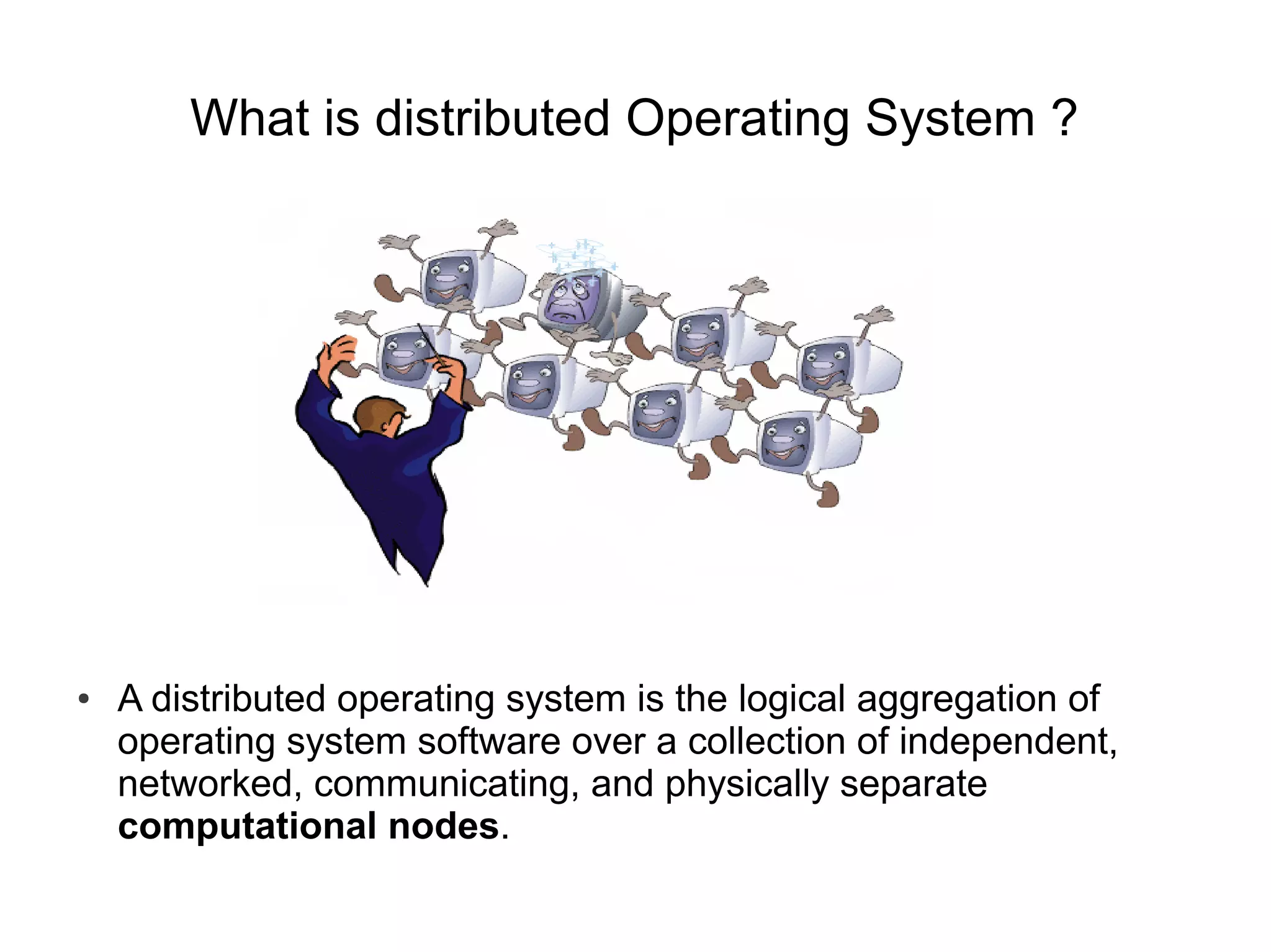 What is distributed Operating System ?




●   A distributed operating system is the logical aggregation of
    operating system software over a collection of independent,
    networked, communicating, and physically separate
    computational nodes.
 