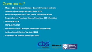 Quem sou eu ?
• Mais de 25 anos de experiência no desenvolvimento de software
• Trabalha com tecnologia Microsoft desde 2003
• Fez diversos projetos para Client, Web e Dispositivos Móveis
• Responsável por Pesquisa e Desenvolvimento na CDS Informática
• Microsoft MVP C#
• MCPD, MCTS, MCT
• Professional Scrum Developer, Professional Scrum Master
• Advisory Council Member Top Award 2012
• Palestrante em diversos eventos pelo Brasil
 