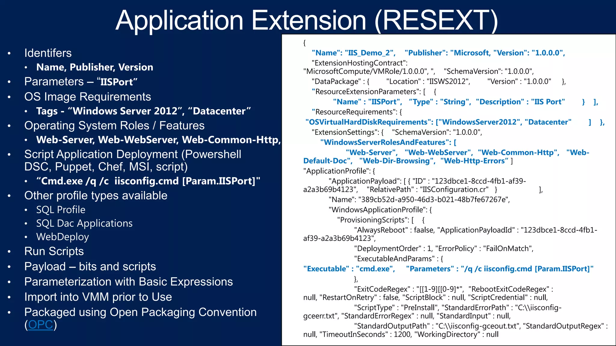 {

OPC

"Name": "IIS_Demo_2", "Publisher": "Microsoft, "Version": "1.0.0.0",
"ExtensionHostingContract":
"MicrosoftCompute/VMRole/1.0.0.0", ", "SchemaVersion": "1.0.0.0",
"DataPackage" : {
"Location" : "IISWS2012",
"Version" : "1.0.0.0" },
"ResourceExtensionParameters": [ {
"Name" : "IISPort", “Type" : "String", "Description" : "IIS Port"
} ],
"ResourceRequirements": {
"OSVirtualHardDiskRequirements": ["WindowsServer2012", "Datacenter"
] },
"ExtensionSettings": { "SchemaVersion": "1.0.0.0",
"WindowsServerRolesAndFeatures": [
"Web-Server", "Web-WebServer", "Web-Common-Http", "WebDefault-Doc", "Web-Dir-Browsing", "Web-Http-Errors“ ]
"ApplicationProfile": {
"ApplicationPayload": [ { "ID" : "123dbce1-8ccd-4fb1-af39a2a3b69b4123", "RelativePath" : "IISConfiguration.cr" }
],
"Name": "389cb52d-a950-46d3-b021-48b7fe67267e",
"WindowsApplicationProfile": {
"ProvisioningScripts": [ {
"AlwaysReboot" : faalse, "ApplicationPayloadId" : "123dbce1-8ccd-4fb1af39-a2a3b69b4123",
"DeploymentOrder" : 1, "ErrorPolicy" : "FailOnMatch",
"ExecutableAndParams" : {
"Executable" : "cmd.exe", "Parameters" : "/q /c iisconfig.cmd [Param.IISPort]"
},
"ExitCodeRegex" : "[[1-9][[0-9]*", "RebootExitCodeRegex" :
null, "RestartOnRetry" : false, "ScriptBlock" : null, "ScriptCredential" : null,
"ScriptType" : "PreInstall", "StandardErrorPath" : "C:iisconfiggceerr.txt", "StandardErrorRegex" : null, "StandardInput" : null,
"StandardOutputPath" : "C:iisconfig-gceout.txt", "StandardOutputRegex" :
null, "TimeoutInSeconds" : 1200, "WorkingDirectory" : null

 