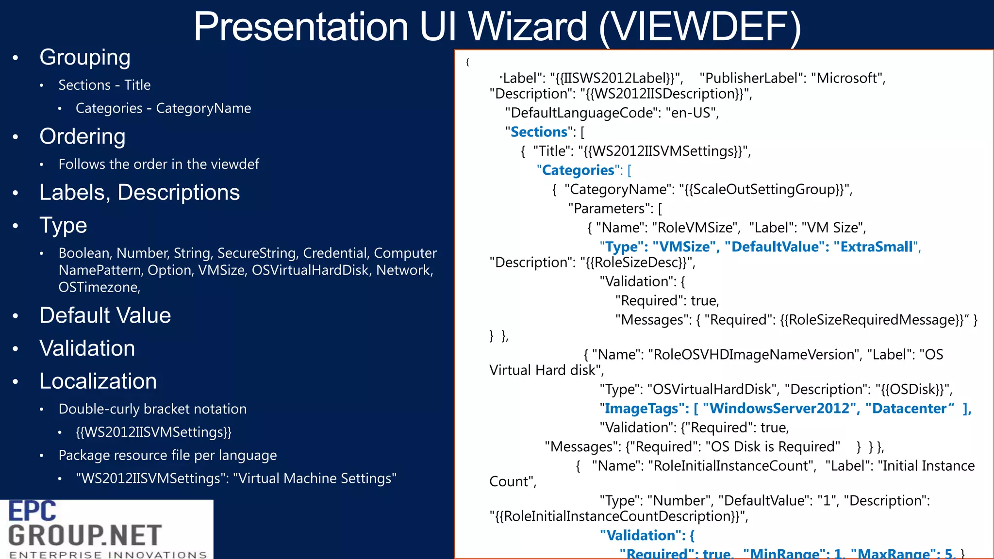 {
"Label":

"{{IISWS2012Label}}", "PublisherLabel": "Microsoft",
"Description": "{{WS2012IISDescription}}",
"DefaultLanguageCode": "en-US",
"Sections": [
{ "Title": "{{WS2012IISVMSettings}}",
"Categories": [
{ "CategoryName": "{{ScaleOutSettingGroup}}",
"Parameters": [
{ "Name": "RoleVMSize", "Label": "VM Size",
"Type": "VMSize", "DefaultValue": "ExtraSmall",
"Description": "{{RoleSizeDesc}}",
"Validation": {
"Required": true,
"Messages": { "Required": {{RoleSizeRequiredMessage}}“ }
} },
{ "Name": "RoleOSVHDImageNameVersion", "Label": "OS
Virtual Hard disk",
"Type": "OSVirtualHardDisk", "Description": "{{OSDisk}}",
"ImageTags": [ "WindowsServer2012", "Datacenter“ ],
"Validation": {"Required": true,
"Messages": {"Required": "OS Disk is Required" } } },
{ "Name": "RoleInitialInstanceCount", "Label": "Initial Instance
Count",
"Type": "Number", "DefaultValue": "1", "Description":
"{{RoleInitialInstanceCountDescription}}",
"Validation": {

 