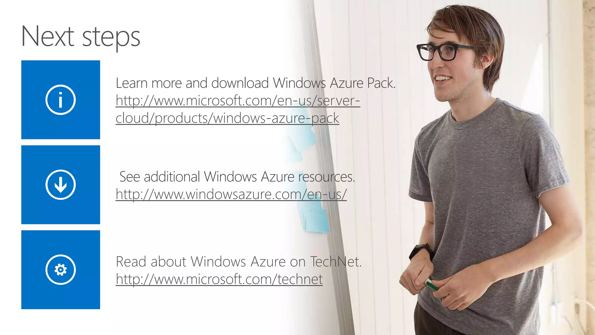 Next steps 
Learn more and download Windows Azure Pack. 
http://www.microsoft.com/en-us/server-cloud/ 
products/windows-azure-pack 
See additional Windows Azure resources. 
http://www.windowsazure.com/en-us/ 
Read about Windows Azure on TechNet. 
http://www.microsoft.com/technet 
 