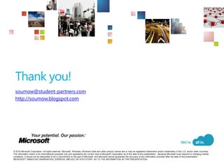 Thank you!
 soumow@student-partners.com
 http://soumow.blogspot.com




© 2010 Microsoft Corporation. All rights reserved. Microsoft, Windows, Windows Vista and other product names are or may be registered trademarks and/or trademarks in the U.S. and/or other countries.
The information herein is for informational purposes only and represents the current view of Microsoft Corporation as of the date of this presentation. Because Microsoft must respond to changing market
conditions, it should not be interpreted to be a commitment on the part of Microsoft, and Microsoft cannot guarantee the accuracy of any information provided after the date of this presentation.
MICROSOFT MAKES NO WARRANTIES, EXPRESS, IMPLIED OR STATUTORY, AS TO THE INFORMATION IN THIS PRESENTATION.
 