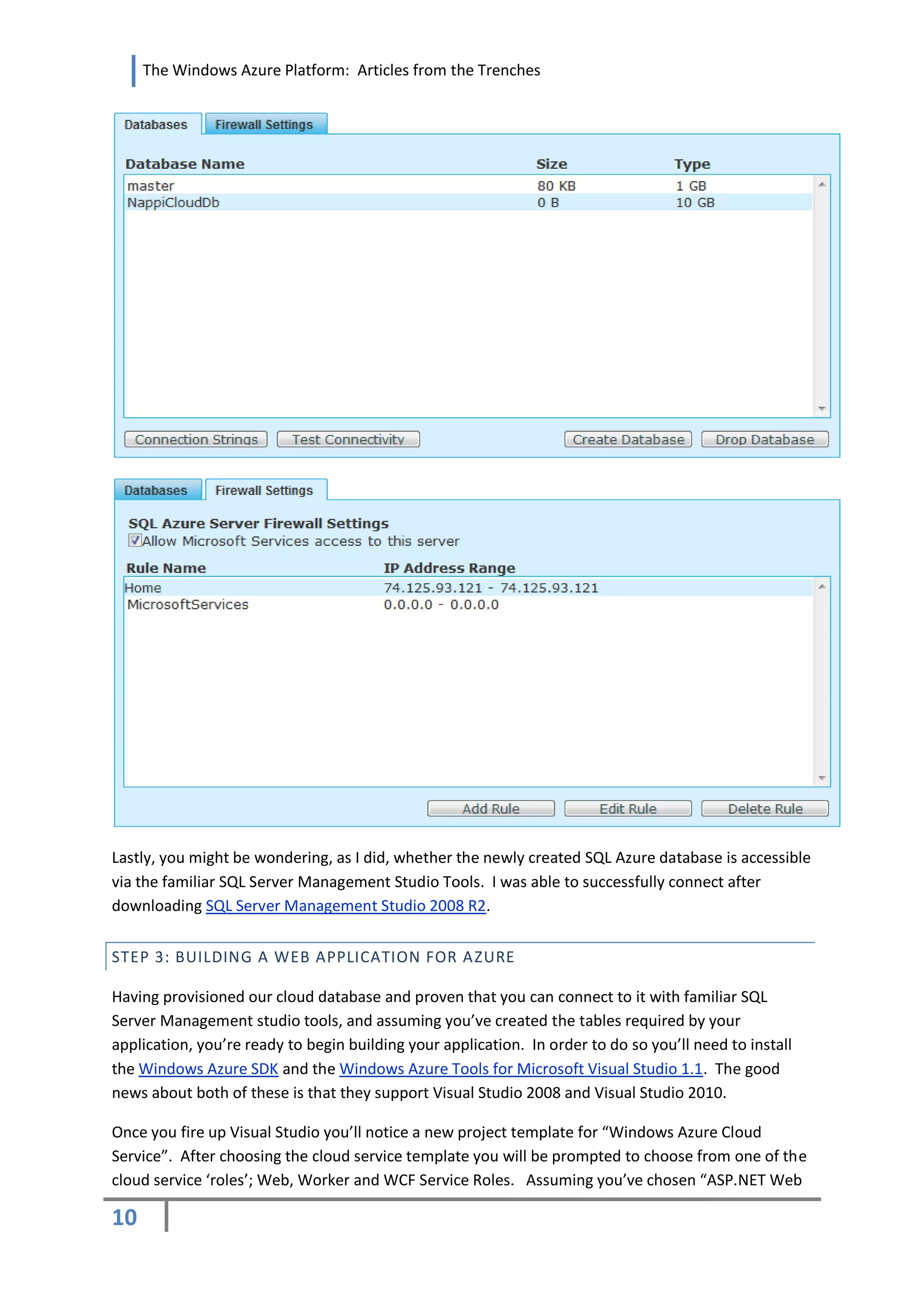 The Windows Azure Platform: Articles from the Trenches




Lastly, you might be wondering, as I did, whether the newly created SQL Azure database is accessible
via the familiar SQL Server Management Studio Tools. I was able to successfully connect after
downloading SQL Server Management Studio 2008 R2.


STEP 3: BUILDING A WEB APPLICATION FOR AZURE

Having provisioned our cloud database and proven that you can connect to it with familiar SQL
Server Management studio tools, and assuming you’ve created the tables required by your
application, you’re ready to begin building your application. In order to do so you’ll need to install
the Windows Azure SDK and the Windows Azure Tools for Microsoft Visual Studio 1.1. The good
news about both of these is that they support Visual Studio 2008 and Visual Studio 2010.

Once you fire up Visual Studio you’ll notice a new project template for “Windows Azure Cloud
Service”. After choosing the cloud service template you will be prompted to choose from one of the
cloud service ‘roles’; Web, Worker and WCF Service Roles. Assuming you’ve chosen “ASP.NET Web

10
 