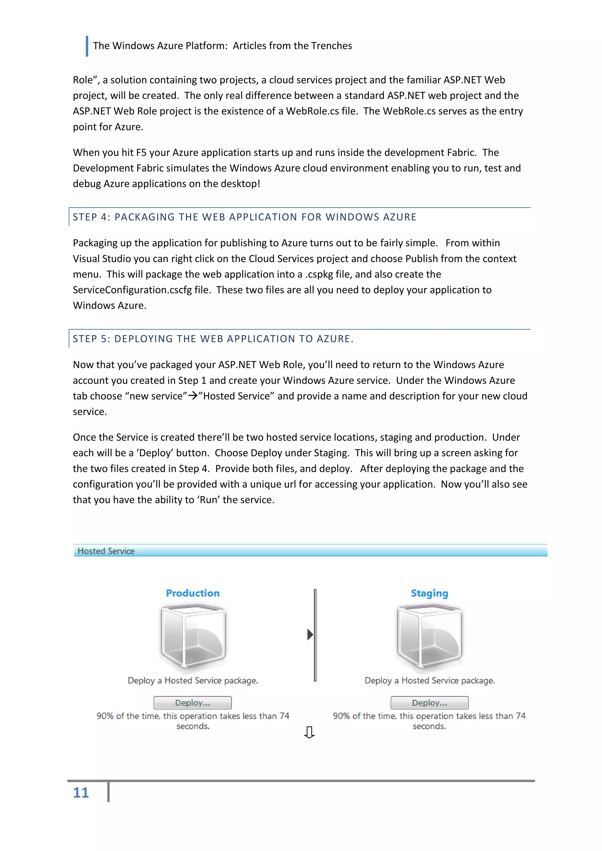 The Windows Azure Platform: Articles from the Trenches


Role”, a solution containing two projects, a cloud services project and the familiar ASP.NET Web
project, will be created. The only real difference between a standard ASP.NET web project and the
ASP.NET Web Role project is the existence of a WebRole.cs file. The WebRole.cs serves as the entry
point for Azure.

When you hit F5 your Azure application starts up and runs inside the development Fabric. The
Development Fabric simulates the Windows Azure cloud environment enabling you to run, test and
debug Azure applications on the desktop!


STEP 4: PACKAGING THE WEB APPLICATION FOR WINDOWS AZURE

Packaging up the application for publishing to Azure turns out to be fairly simple. From within
Visual Studio you can right click on the Cloud Services project and choose Publish from the context
menu. This will package the web application into a .cspkg file, and also create the
ServiceConfiguration.cscfg file. These two files are all you need to deploy your application to
Windows Azure.

STEP 5: DEPLOYING THE WEB APPLICATION TO AZURE.

Now that you’ve packaged your ASP.NET Web Role, you’ll need to return to the Windows Azure
account you created in Step 1 and create your Windows Azure service. Under the Windows Azure
tab choose “new service””Hosted Service” and provide a name and description for your new cloud
service.

Once the Service is created there’ll be two hosted service locations, staging and production. Under
each will be a ‘Deploy’ button. Choose Deploy under Staging. This will bring up a screen asking for
the two files created in Step 4. Provide both files, and deploy. After deploying the package and the
configuration you’ll be provided with a unique url for accessing your application. Now you’ll also see
that you have the ability to ‘Run’ the service.




11
 