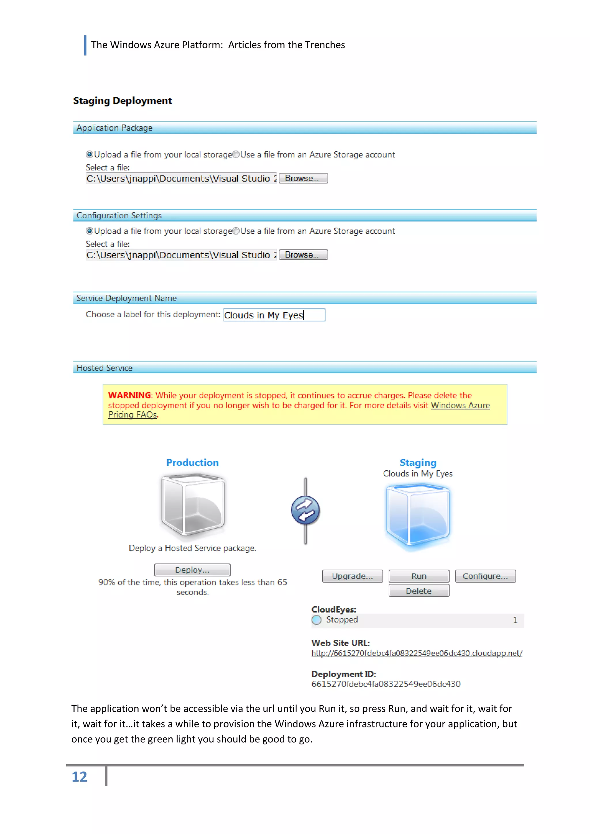 The Windows Azure Platform: Articles from the Trenches




The application won’t be accessible via the url until you Run it, so press Run, and wait for it, wait for
it, wait for it…it takes a while to provision the Windows Azure infrastructure for your application, but
once you get the green light you should be good to go.


12
 