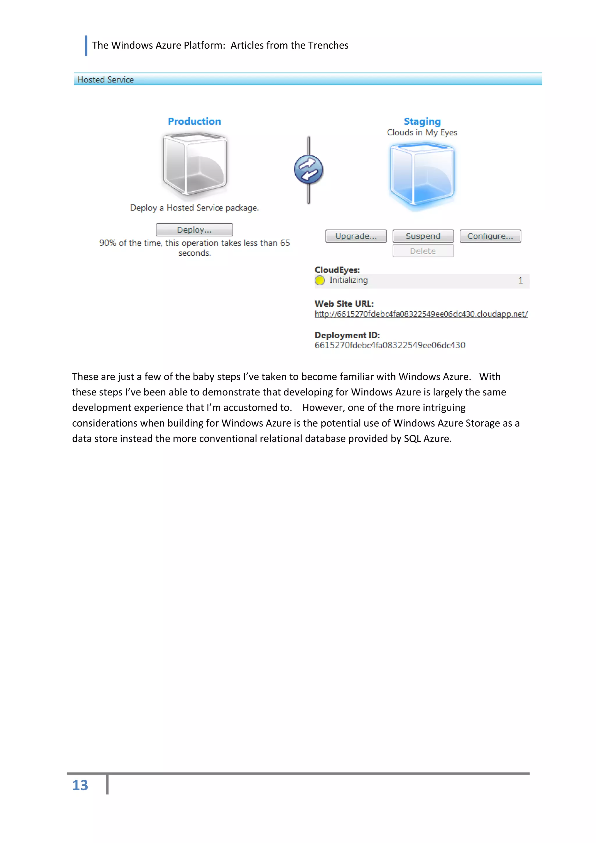 The Windows Azure Platform: Articles from the Trenches




These are just a few of the baby steps I’ve taken to become familiar with Windows Azure. With
these steps I’ve been able to demonstrate that developing for Windows Azure is largely the same
development experience that I’m accustomed to. However, one of the more intriguing
considerations when building for Windows Azure is the potential use of Windows Azure Storage as a
data store instead the more conventional relational database provided by SQL Azure.




13
 