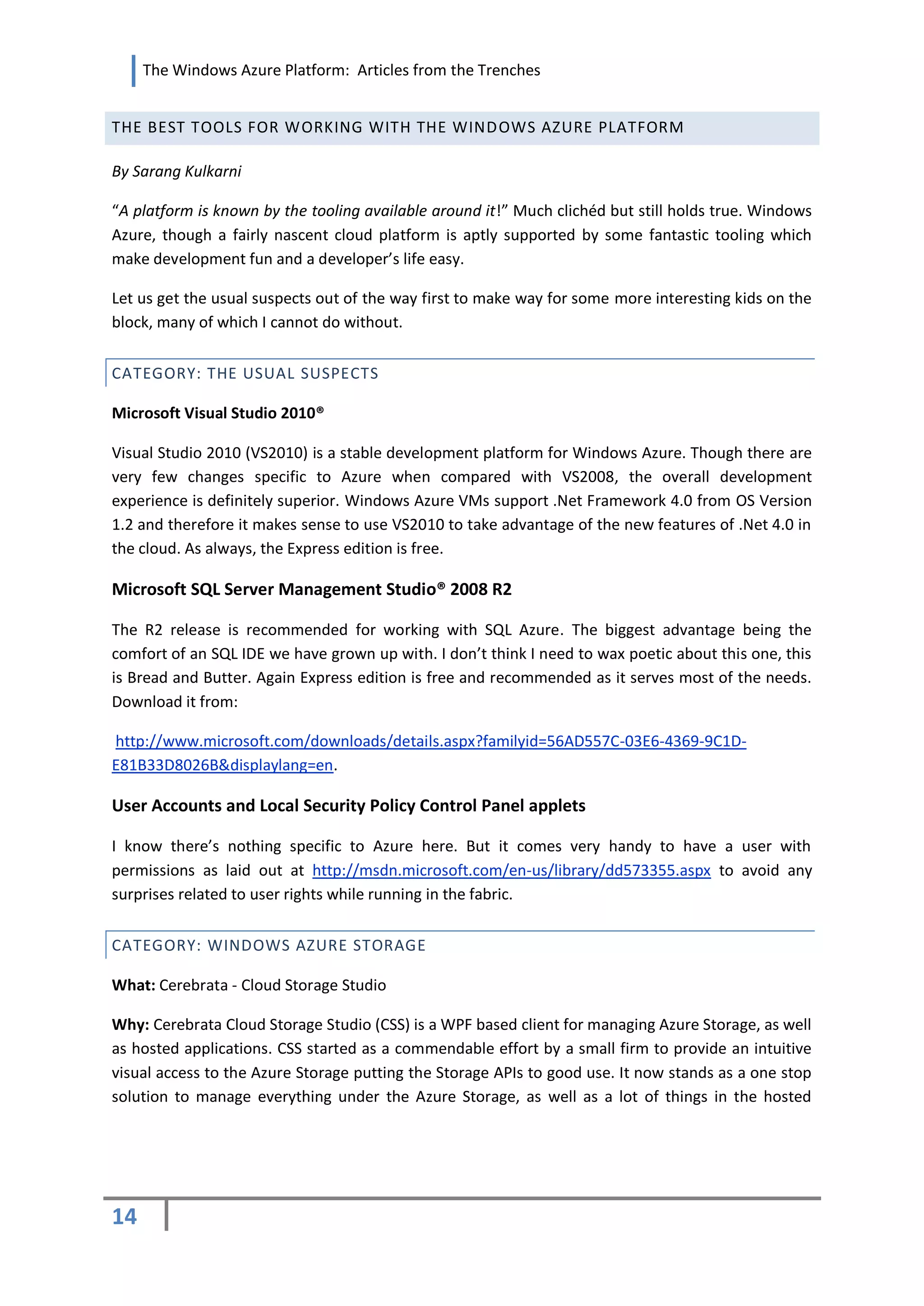 The Windows Azure Platform: Articles from the Trenches


THE BEST TOOLS FOR WORKING WITH THE WINDOWS AZURE PLATFORM

By Sarang Kulkarni

“A platform is known by the tooling available around it!” Much clichéd but still holds true. Windows
Azure, though a fairly nascent cloud platform is aptly supported by some fantastic tooling which
make development fun and a developer’s life easy.

Let us get the usual suspects out of the way first to make way for some more interesting kids on the
block, many of which I cannot do without.


CATEGORY: THE USUAL SUSPECTS

Microsoft Visual Studio 2010®

Visual Studio 2010 (VS2010) is a stable development platform for Windows Azure. Though there are
very few changes specific to Azure when compared with VS2008, the overall development
experience is definitely superior. Windows Azure VMs support .Net Framework 4.0 from OS Version
1.2 and therefore it makes sense to use VS2010 to take advantage of the new features of .Net 4.0 in
the cloud. As always, the Express edition is free.

Microsoft SQL Server Management Studio® 2008 R2

The R2 release is recommended for working with SQL Azure. The biggest advantage being the
comfort of an SQL IDE we have grown up with. I don’t think I need to wax poetic about this one, this
is Bread and Butter. Again Express edition is free and recommended as it serves most of the needs.
Download it from:

http://www.microsoft.com/downloads/details.aspx?familyid=56AD557C-03E6-4369-9C1D-
E81B33D8026B&displaylang=en.

User Accounts and Local Security Policy Control Panel applets

I know there’s nothing specific to Azure here. But it comes very handy to have a user with
permissions as laid out at http://msdn.microsoft.com/en-us/library/dd573355.aspx to avoid any
surprises related to user rights while running in the fabric.

CATEGORY: WINDOWS AZURE STORAGE

What: Cerebrata - Cloud Storage Studio

Why: Cerebrata Cloud Storage Studio (CSS) is a WPF based client for managing Azure Storage, as well
as hosted applications. CSS started as a commendable effort by a small firm to provide an intuitive
visual access to the Azure Storage putting the Storage APIs to good use. It now stands as a one stop
solution to manage everything under the Azure Storage, as well as a lot of things in the hosted




14
 