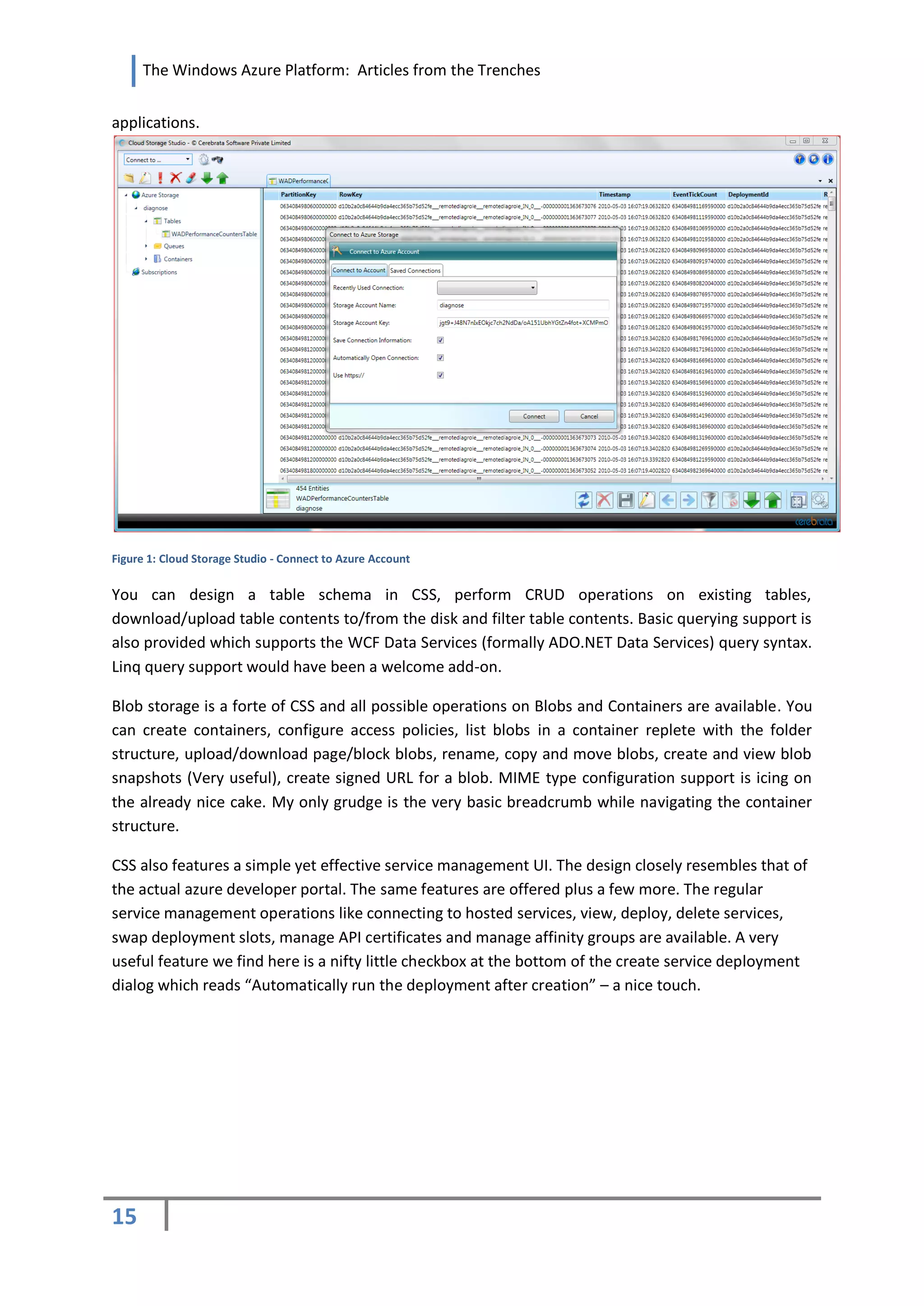 The Windows Azure Platform: Articles from the Trenches


applications.




Figure 1: Cloud Storage Studio - Connect to Azure Account


You can design a table schema in CSS, perform CRUD operations on existing tables,
download/upload table contents to/from the disk and filter table contents. Basic querying support is
also provided which supports the WCF Data Services (formally ADO.NET Data Services) query syntax.
Linq query support would have been a welcome add-on.

Blob storage is a forte of CSS and all possible operations on Blobs and Containers are available. You
can create containers, configure access policies, list blobs in a container replete with the folder
structure, upload/download page/block blobs, rename, copy and move blobs, create and view blob
snapshots (Very useful), create signed URL for a blob. MIME type configuration support is icing on
the already nice cake. My only grudge is the very basic breadcrumb while navigating the container
structure.

CSS also features a simple yet effective service management UI. The design closely resembles that of
the actual azure developer portal. The same features are offered plus a few more. The regular
service management operations like connecting to hosted services, view, deploy, delete services,
swap deployment slots, manage API certificates and manage affinity groups are available. A very
useful feature we find here is a nifty little checkbox at the bottom of the create service deployment
dialog which reads “Automatically run the deployment after creation” – a nice touch.




15
 