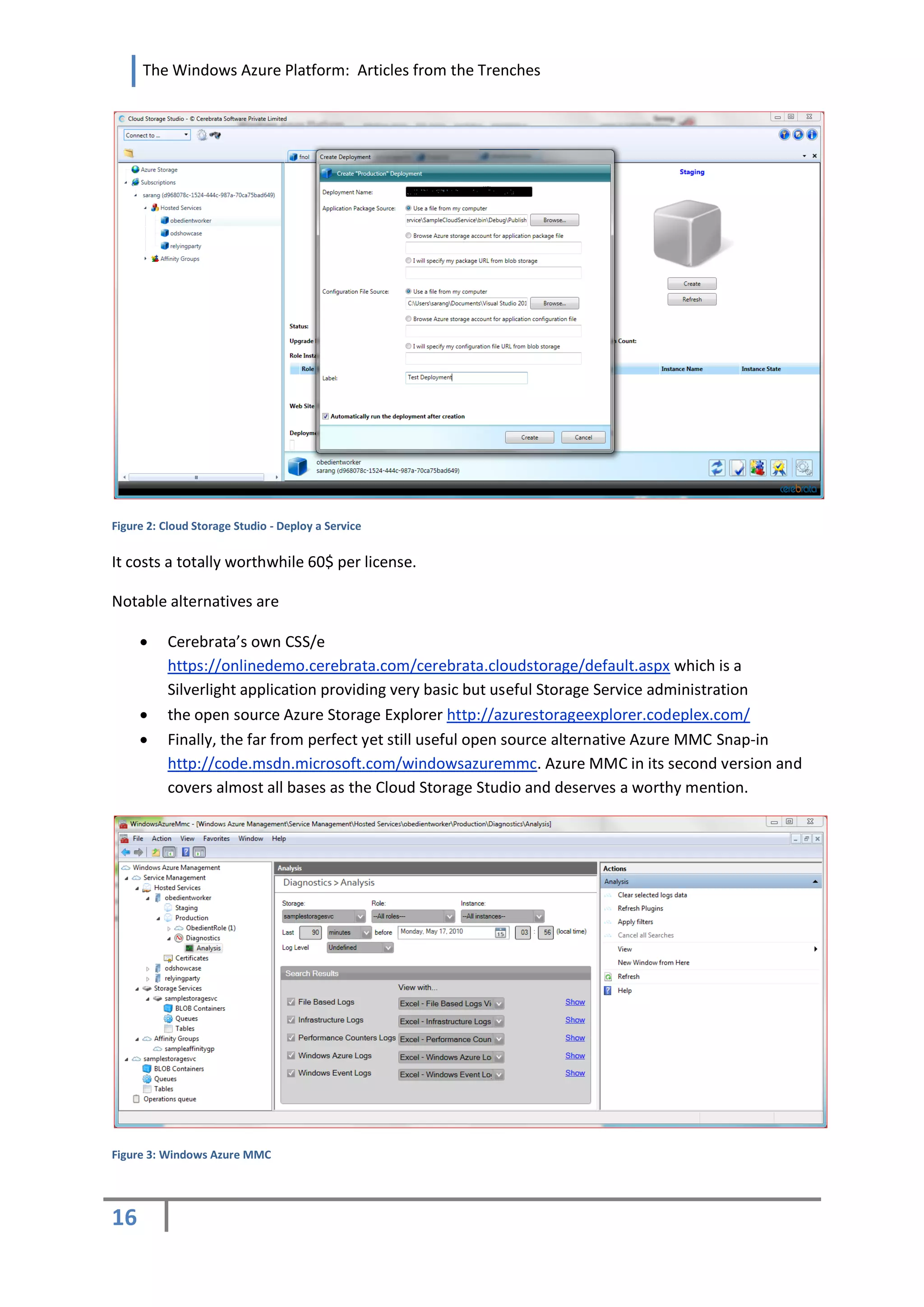 The Windows Azure Platform: Articles from the Trenches




Figure 2: Cloud Storage Studio - Deploy a Service


It costs a totally worthwhile 60$ per license.

Notable alternatives are

         Cerebrata’s own CSS/e
          https://onlinedemo.cerebrata.com/cerebrata.cloudstorage/default.aspx which is a
          Silverlight application providing very basic but useful Storage Service administration
         the open source Azure Storage Explorer http://azurestorageexplorer.codeplex.com/
         Finally, the far from perfect yet still useful open source alternative Azure MMC Snap-in
          http://code.msdn.microsoft.com/windowsazuremmc. Azure MMC in its second version and
          covers almost all bases as the Cloud Storage Studio and deserves a worthy mention.




Figure 3: Windows Azure MMC




16
 