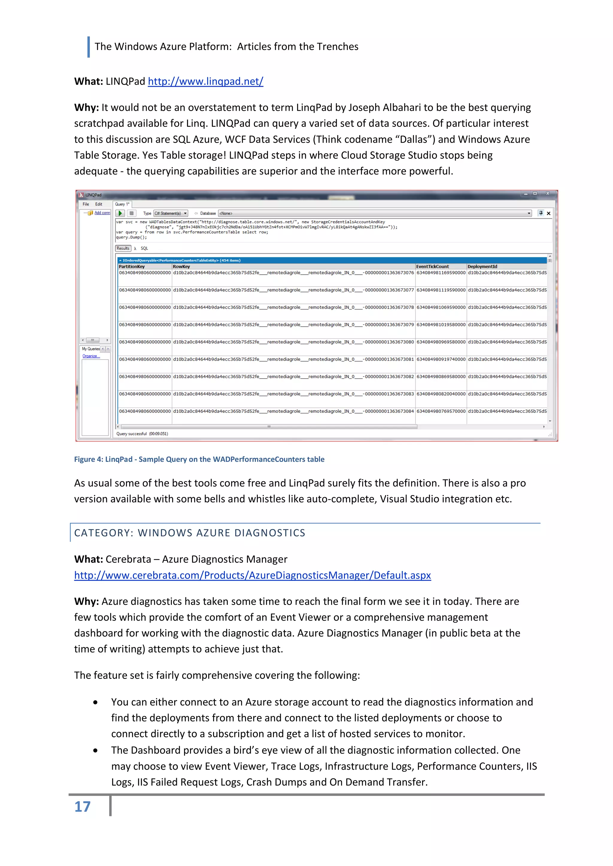The Windows Azure Platform: Articles from the Trenches


What: LINQPad http://www.linqpad.net/

Why: It would not be an overstatement to term LinqPad by Joseph Albahari to be the best querying
scratchpad available for Linq. LINQPad can query a varied set of data sources. Of particular interest
to this discussion are SQL Azure, WCF Data Services (Think codename “Dallas”) and Windows Azure
Table Storage. Yes Table storage! LINQPad steps in where Cloud Storage Studio stops being
adequate - the querying capabilities are superior and the interface more powerful.




Figure 4: LinqPad - Sample Query on the WADPerformanceCounters table


As usual some of the best tools come free and LinqPad surely fits the definition. There is also a pro
version available with some bells and whistles like auto-complete, Visual Studio integration etc.


CATEGORY: WINDOWS AZURE DIAGNOSTICS

What: Cerebrata – Azure Diagnostics Manager
http://www.cerebrata.com/Products/AzureDiagnosticsManager/Default.aspx

Why: Azure diagnostics has taken some time to reach the final form we see it in today. There are
few tools which provide the comfort of an Event Viewer or a comprehensive management
dashboard for working with the diagnostic data. Azure Diagnostics Manager (in public beta at the
time of writing) attempts to achieve just that.

The feature set is fairly comprehensive covering the following:

         You can either connect to an Azure storage account to read the diagnostics information and
          find the deployments from there and connect to the listed deployments or choose to
          connect directly to a subscription and get a list of hosted services to monitor.
         The Dashboard provides a bird’s eye view of all the diagnostic information collected. One
          may choose to view Event Viewer, Trace Logs, Infrastructure Logs, Performance Counters, IIS
          Logs, IIS Failed Request Logs, Crash Dumps and On Demand Transfer.

17
 