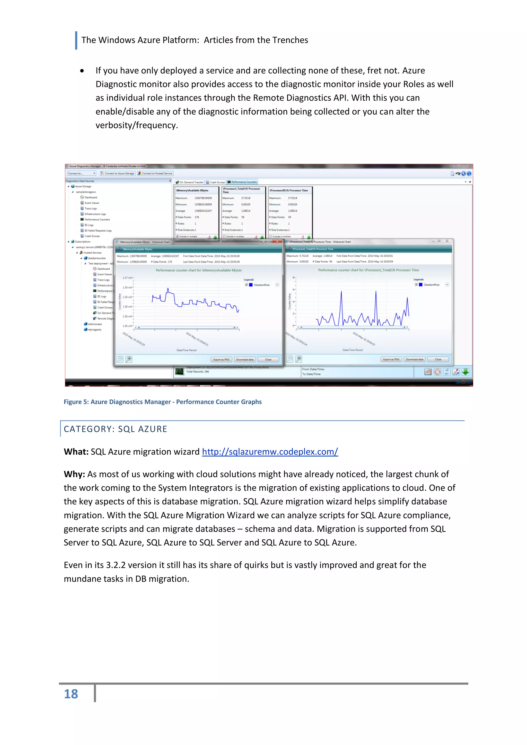 The Windows Azure Platform: Articles from the Trenches


         If you have only deployed a service and are collecting none of these, fret not. Azure
          Diagnostic monitor also provides access to the diagnostic monitor inside your Roles as well
          as individual role instances through the Remote Diagnostics API. With this you can
          enable/disable any of the diagnostic information being collected or you can alter the
          verbosity/frequency.




Figure 5: Azure Diagnostics Manager - Performance Counter Graphs


CATEGORY: SQL AZURE

What: SQL Azure migration wizard http://sqlazuremw.codeplex.com/

Why: As most of us working with cloud solutions might have already noticed, the largest chunk of
the work coming to the System Integrators is the migration of existing applications to cloud. One of
the key aspects of this is database migration. SQL Azure migration wizard helps simplify database
migration. With the SQL Azure Migration Wizard we can analyze scripts for SQL Azure compliance,
generate scripts and can migrate databases – schema and data. Migration is supported from SQL
Server to SQL Azure, SQL Azure to SQL Server and SQL Azure to SQL Azure.

Even in its 3.2.2 version it still has its share of quirks but is vastly improved and great for the
mundane tasks in DB migration.




18
 