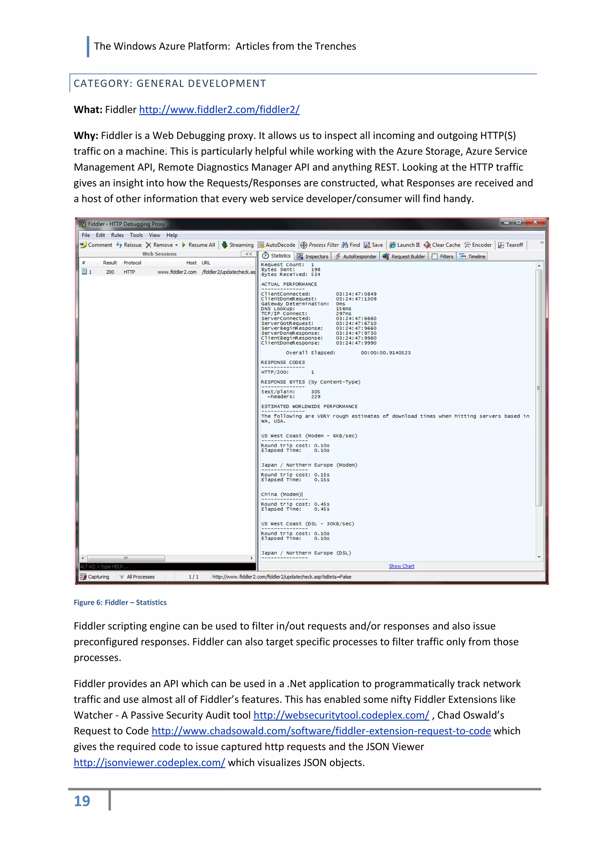 The Windows Azure Platform: Articles from the Trenches


CATEGORY: GENERAL DEVELOPMENT

What: Fiddler http://www.fiddler2.com/fiddler2/

Why: Fiddler is a Web Debugging proxy. It allows us to inspect all incoming and outgoing HTTP(S)
traffic on a machine. This is particularly helpful while working with the Azure Storage, Azure Service
Management API, Remote Diagnostics Manager API and anything REST. Looking at the HTTP traffic
gives an insight into how the Requests/Responses are constructed, what Responses are received and
a host of other information that every web service developer/consumer will find handy.




Figure 6: Fiddler – Statistics


Fiddler scripting engine can be used to filter in/out requests and/or responses and also issue
preconfigured responses. Fiddler can also target specific processes to filter traffic only from those
processes.

Fiddler provides an API which can be used in a .Net application to programmatically track network
traffic and use almost all of Fiddler’s features. This has enabled some nifty Fiddler Extensions like
Watcher - A Passive Security Audit tool http://websecuritytool.codeplex.com/ , Chad Oswald’s
Request to Code http://www.chadsowald.com/software/fiddler-extension-request-to-code which
gives the required code to issue captured http requests and the JSON Viewer
http://jsonviewer.codeplex.com/ which visualizes JSON objects.


19
 