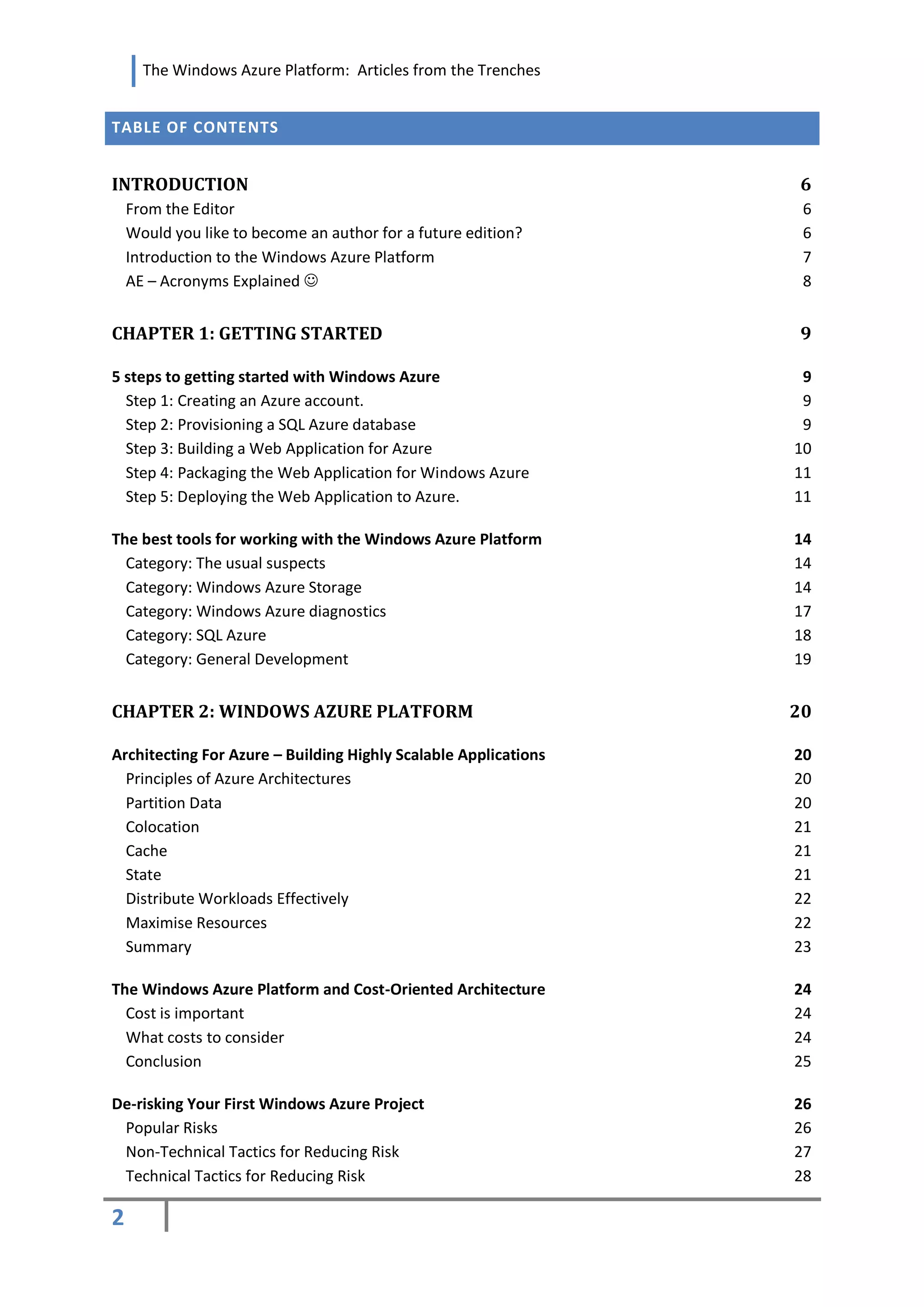 The Windows Azure Platform: Articles from the Trenches


TABLE OF CONTENTS


INTRODUCTION                                                     6
    From the Editor                                               6
    Would you like to become an author for a future edition?      6
    Introduction to the Windows Azure Platform                    7
    AE – Acronyms Explained                                      8


CHAPTER 1: GETTING STARTED                                       9

5 steps to getting started with Windows Azure                     9
  Step 1: Creating an Azure account.                              9
  Step 2: Provisioning a SQL Azure database                       9
  Step 3: Building a Web Application for Azure                   10
  Step 4: Packaging the Web Application for Windows Azure        11
  Step 5: Deploying the Web Application to Azure.                11

The best tools for working with the Windows Azure Platform       14
  Category: The usual suspects                                   14
  Category: Windows Azure Storage                                14
  Category: Windows Azure diagnostics                            17
  Category: SQL Azure                                            18
  Category: General Development                                  19


CHAPTER 2: WINDOWS AZURE PLATFORM                                20

Architecting For Azure – Building Highly Scalable Applications   20
  Principles of Azure Architectures                              20
  Partition Data                                                 20
  Colocation                                                     21
  Cache                                                          21
  State                                                          21
  Distribute Workloads Effectively                               22
  Maximise Resources                                             22
  Summary                                                        23

The Windows Azure Platform and Cost-Oriented Architecture        24
  Cost is important                                              24
  What costs to consider                                         24
  Conclusion                                                     25

De-risking Your First Windows Azure Project                      26
 Popular Risks                                                   26
 Non-Technical Tactics for Reducing Risk                         27
 Technical Tactics for Reducing Risk                             28

2
 
