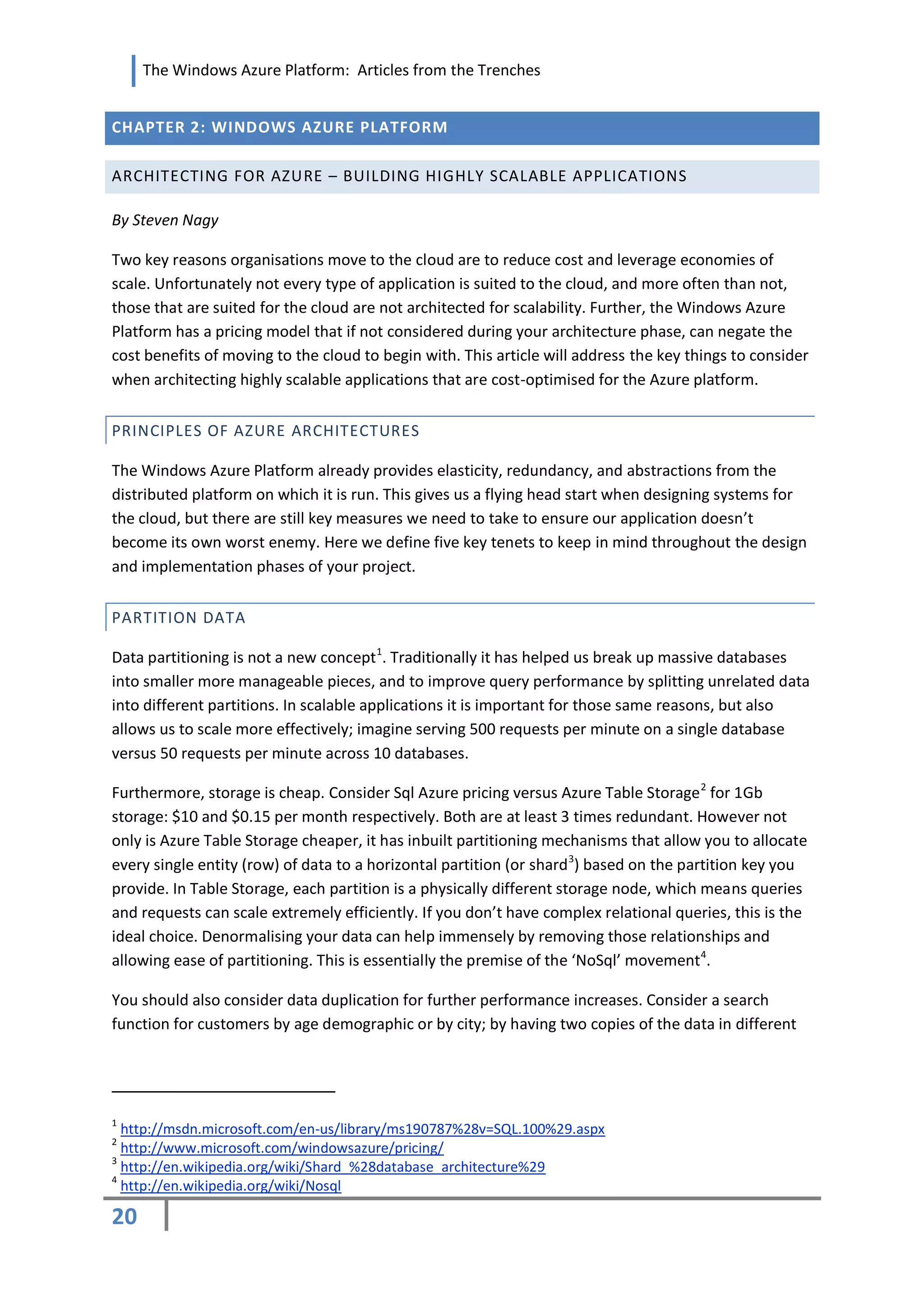 The Windows Azure Platform: Articles from the Trenches


CHAPTER 2: WINDOWS AZURE PLATFORM

ARCHITECTING FOR AZURE – BUILDING HIGHLY SCALABLE APPLICATIONS

By Steven Nagy

Two key reasons organisations move to the cloud are to reduce cost and leverage economies of
scale. Unfortunately not every type of application is suited to the cloud, and more often than not,
those that are suited for the cloud are not architected for scalability. Further, the Windows Azure
Platform has a pricing model that if not considered during your architecture phase, can negate the
cost benefits of moving to the cloud to begin with. This article will address the key things to consider
when architecting highly scalable applications that are cost-optimised for the Azure platform.


PRINCIPLES OF AZURE ARCHITECTURES

The Windows Azure Platform already provides elasticity, redundancy, and abstractions from the
distributed platform on which it is run. This gives us a flying head start when designing systems for
the cloud, but there are still key measures we need to take to ensure our application doesn’t
become its own worst enemy. Here we define five key tenets to keep in mind throughout the design
and implementation phases of your project.


PARTITION DATA

Data partitioning is not a new concept 1. Traditionally it has helped us break up massive databases
into smaller more manageable pieces, and to improve query performance by splitting unrelated data
into different partitions. In scalable applications it is important for those same reasons, but also
allows us to scale more effectively; imagine serving 500 requests per minute on a single database
versus 50 requests per minute across 10 databases.

Furthermore, storage is cheap. Consider Sql Azure pricing versus Azure Table Storage 2 for 1Gb
storage: $10 and $0.15 per month respectively. Both are at least 3 times redundant. However not
only is Azure Table Storage cheaper, it has inbuilt partitioning mechanisms that allow you to allocate
every single entity (row) of data to a horizontal partition (or shard 3) based on the partition key you
provide. In Table Storage, each partition is a physically different storage node, which means queries
and requests can scale extremely efficiently. If you don’t have complex relational queries, this is the
ideal choice. Denormalising your data can help immensely by removing those relationships and
allowing ease of partitioning. This is essentially the premise of the ‘NoSql’ movement 4.

You should also consider data duplication for further performance increases. Consider a search
function for customers by age demographic or by city; by having two copies of the data in different




1
  http://msdn.microsoft.com/en-us/library/ms190787%28v=SQL.100%29.aspx
2
  http://www.microsoft.com/windowsazure/pricing/
3
  http://en.wikipedia.org/wiki/Shard_%28database_architecture%29
4
  http://en.wikipedia.org/wiki/Nosql

20
 