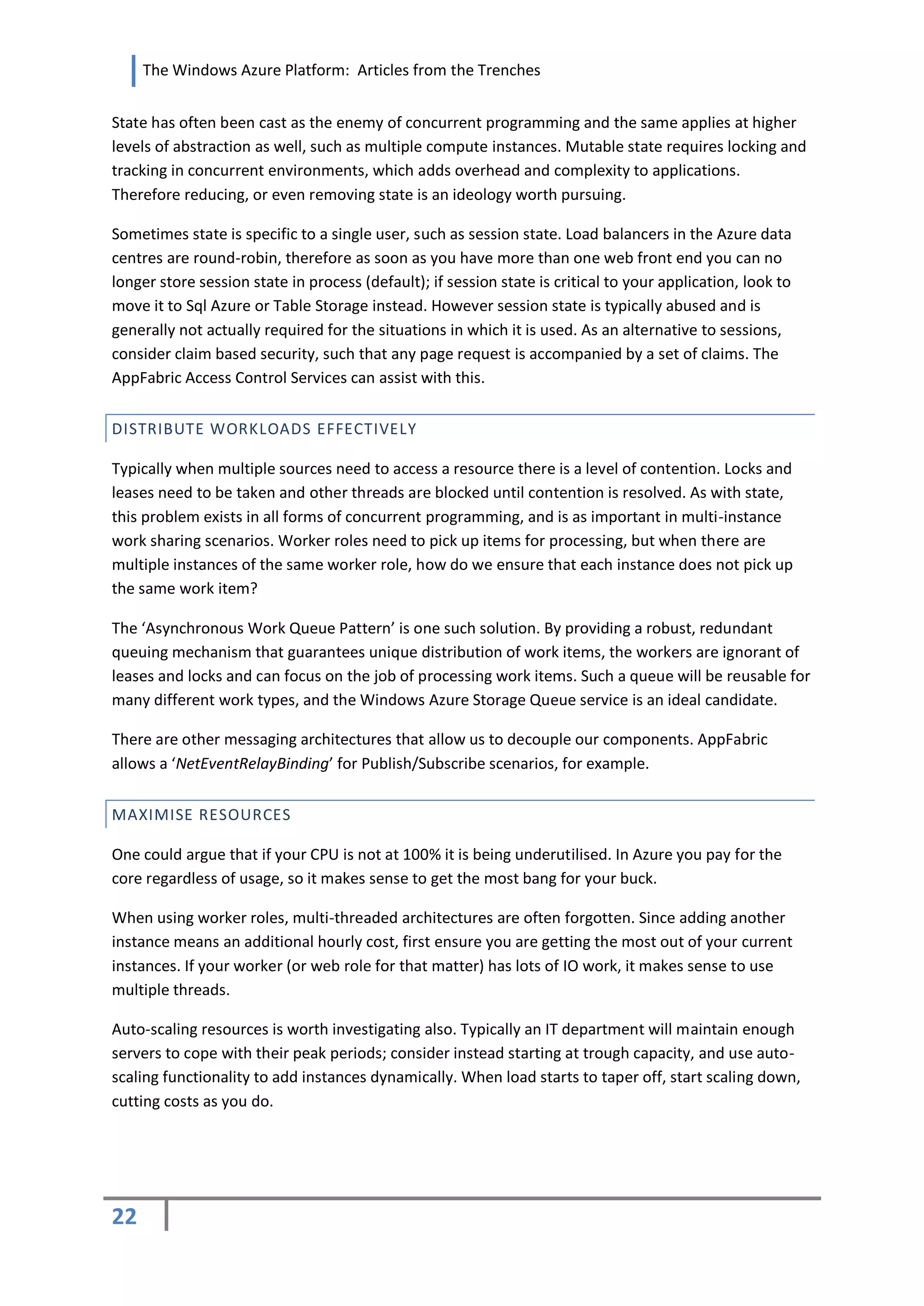 The Windows Azure Platform: Articles from the Trenches


State has often been cast as the enemy of concurrent programming and the same applies at higher
levels of abstraction as well, such as multiple compute instances. Mutable state requires locking and
tracking in concurrent environments, which adds overhead and complexity to applications.
Therefore reducing, or even removing state is an ideology worth pursuing.

Sometimes state is specific to a single user, such as session state. Load balancers in the Azure data
centres are round-robin, therefore as soon as you have more than one web front end you can no
longer store session state in process (default); if session state is critical to your application, look to
move it to Sql Azure or Table Storage instead. However session state is typically abused and is
generally not actually required for the situations in which it is used. As an alternative to sessions,
consider claim based security, such that any page request is accompanied by a set of claims. The
AppFabric Access Control Services can assist with this.


DISTRIBUTE WORKLOADS EFFECTIVELY

Typically when multiple sources need to access a resource there is a level of contention. Locks and
leases need to be taken and other threads are blocked until contention is resolved. As with state,
this problem exists in all forms of concurrent programming, and is as important in multi-instance
work sharing scenarios. Worker roles need to pick up items for processing, but when there are
multiple instances of the same worker role, how do we ensure that each instance does not pick up
the same work item?

The ‘Asynchronous Work Queue Pattern’ is one such solution. By providing a robust, redundant
queuing mechanism that guarantees unique distribution of work items, the workers are ignorant of
leases and locks and can focus on the job of processing work items. Such a queue will be reusable for
many different work types, and the Windows Azure Storage Queue service is an ideal candidate.

There are other messaging architectures that allow us to decouple our components. AppFabric
allows a ‘NetEventRelayBinding’ for Publish/Subscribe scenarios, for example.


MAXIMISE RESOURCES

One could argue that if your CPU is not at 100% it is being underutilised. In Azure you pay for the
core regardless of usage, so it makes sense to get the most bang for your buck.

When using worker roles, multi-threaded architectures are often forgotten. Since adding another
instance means an additional hourly cost, first ensure you are getting the most out of your current
instances. If your worker (or web role for that matter) has lots of IO work, it makes sense to use
multiple threads.

Auto-scaling resources is worth investigating also. Typically an IT department will maintain enough
servers to cope with their peak periods; consider instead starting at trough capacity, and use auto-
scaling functionality to add instances dynamically. When load starts to taper off, start scaling down,
cutting costs as you do.




22
 