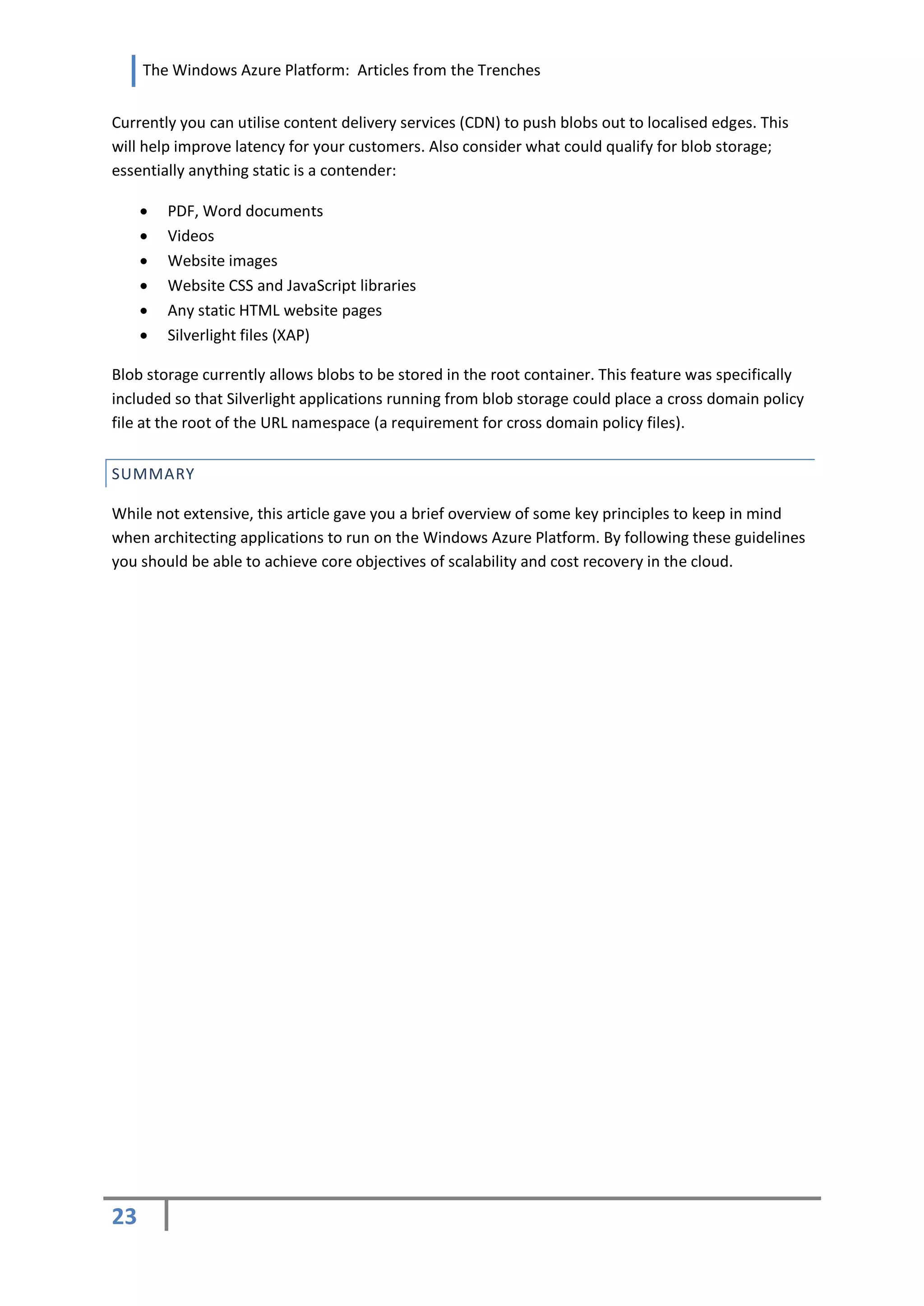 The Windows Azure Platform: Articles from the Trenches


Currently you can utilise content delivery services (CDN) to push blobs out to localised edges. This
will help improve latency for your customers. Also consider what could qualify for blob storage;
essentially anything static is a contender:

        PDF, Word documents
        Videos
        Website images
        Website CSS and JavaScript libraries
        Any static HTML website pages
        Silverlight files (XAP)

Blob storage currently allows blobs to be stored in the root container. This feature was specifically
included so that Silverlight applications running from blob storage could place a cross domain policy
file at the root of the URL namespace (a requirement for cross domain policy files).


SUMMARY

While not extensive, this article gave you a brief overview of some key principles to keep in mind
when architecting applications to run on the Windows Azure Platform. By following these guidelines
you should be able to achieve core objectives of scalability and cost recovery in the cloud.




23
 