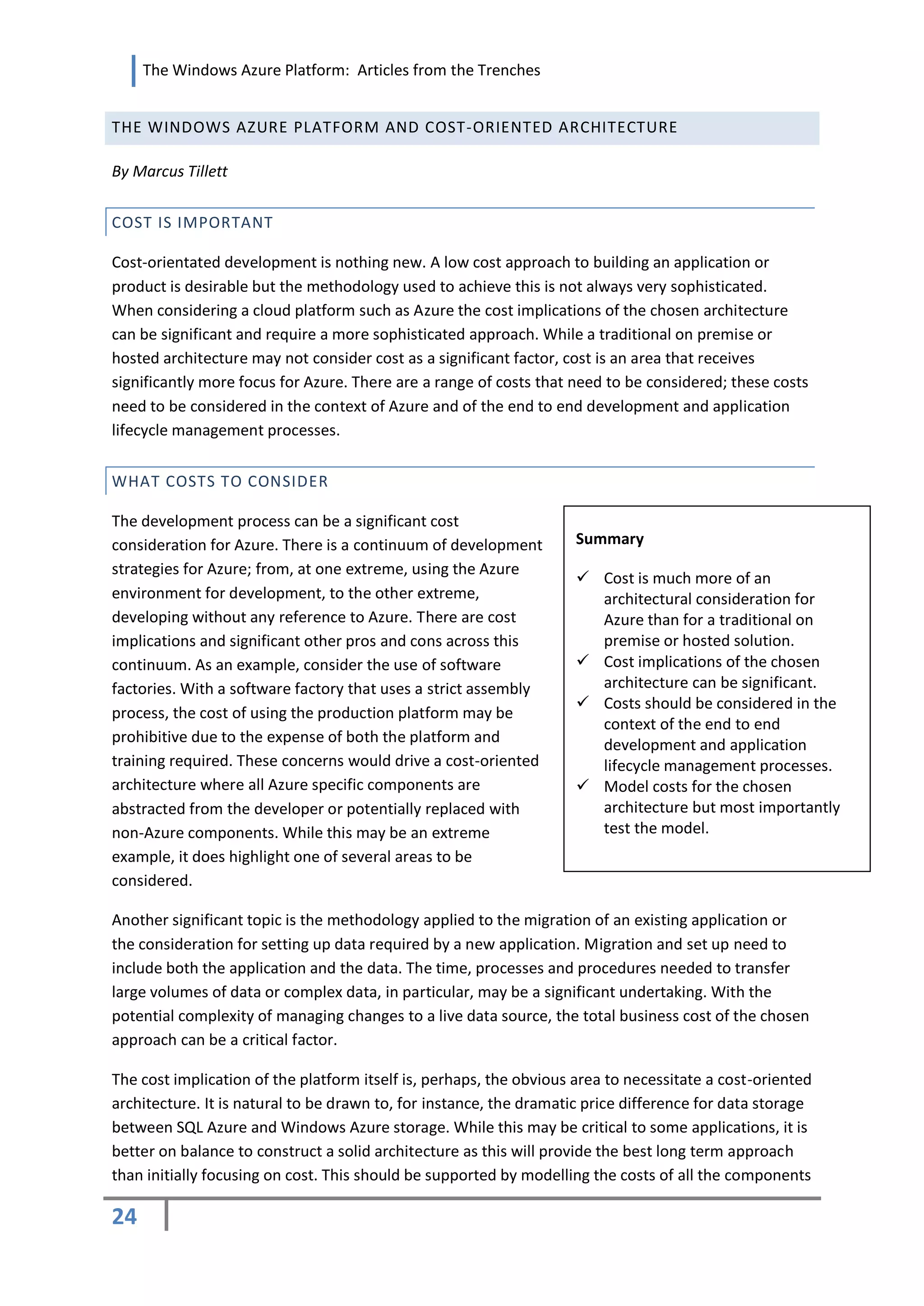 The Windows Azure Platform: Articles from the Trenches


THE WINDOWS AZURE PLATFORM AND COST-ORIENTED ARCHITECTURE

By Marcus Tillett


COST IS IMPORTANT

Cost-orientated development is nothing new. A low cost approach to building an application or
product is desirable but the methodology used to achieve this is not always very sophisticated.
When considering a cloud platform such as Azure the cost implications of the chosen architecture
can be significant and require a more sophisticated approach. While a traditional on premise or
hosted architecture may not consider cost as a significant factor, cost is an area that receives
significantly more focus for Azure. There are a range of costs that need to be considered; these costs
need to be considered in the context of Azure and of the end to end development and application
lifecycle management processes.


WHAT COSTS TO CONSIDER

The development process can be a significant cost
consideration for Azure. There is a continuum of development        Summary
strategies for Azure; from, at one extreme, using the Azure
                                                                     Cost is much more of an
environment for development, to the other extreme,                    architectural consideration for
developing without any reference to Azure. There are cost             Azure than for a traditional on
implications and significant other pros and cons across this          premise or hosted solution.
continuum. As an example, consider the use of software               Cost implications of the chosen
factories. With a software factory that uses a strict assembly        architecture can be significant.
                                                                     Costs should be considered in the
process, the cost of using the production platform may be
                                                                      context of the end to end
prohibitive due to the expense of both the platform and               development and application
training required. These concerns would drive a cost-oriented         lifecycle management processes.
architecture where all Azure specific components are                 Model costs for the chosen
abstracted from the developer or potentially replaced with            architecture but most importantly
non-Azure components. While this may be an extreme                    test the model.
example, it does highlight one of several areas to be
considered.

Another significant topic is the methodology applied to the migration of an existing application or
the consideration for setting up data required by a new application. Migration and set up need to
include both the application and the data. The time, processes and procedures needed to transfer
large volumes of data or complex data, in particular, may be a significant undertaking. With the
potential complexity of managing changes to a live data source, the total business cost of the chosen
approach can be a critical factor.

The cost implication of the platform itself is, perhaps, the obvious area to necessitate a cost-oriented
architecture. It is natural to be drawn to, for instance, the dramatic price difference for data storage
between SQL Azure and Windows Azure storage. While this may be critical to some applications, it is
better on balance to construct a solid architecture as this will provide the best long term approach
than initially focusing on cost. This should be supported by modelling the costs of all the components

24
 