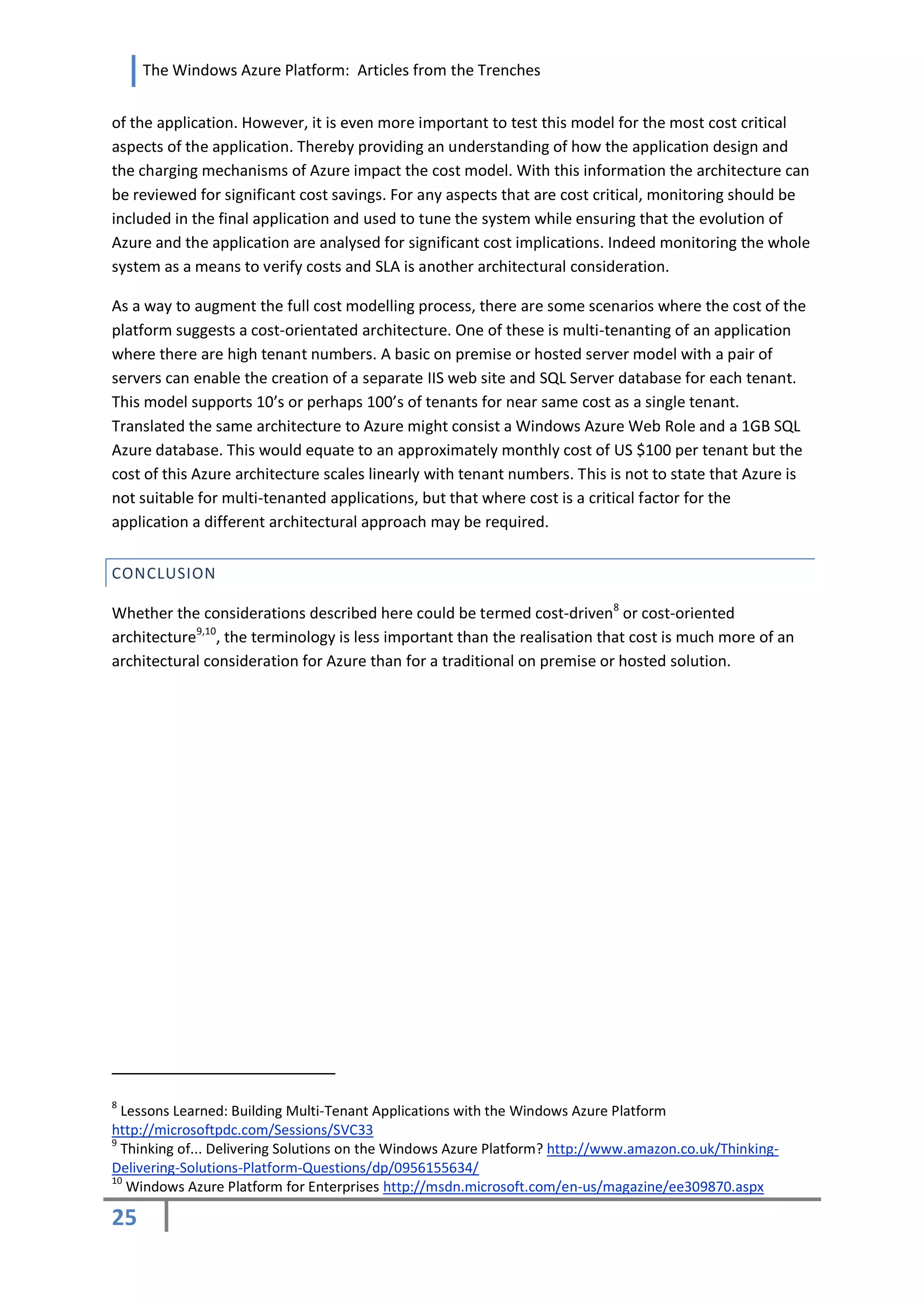 The Windows Azure Platform: Articles from the Trenches


of the application. However, it is even more important to test this model for the most cost critical
aspects of the application. Thereby providing an understanding of how the application design and
the charging mechanisms of Azure impact the cost model. With this information the architecture can
be reviewed for significant cost savings. For any aspects that are cost critical, monitoring should be
included in the final application and used to tune the system while ensuring that the evolution of
Azure and the application are analysed for significant cost implications. Indeed monitoring the whole
system as a means to verify costs and SLA is another architectural consideration.

As a way to augment the full cost modelling process, there are some scenarios where the cost of the
platform suggests a cost-orientated architecture. One of these is multi-tenanting of an application
where there are high tenant numbers. A basic on premise or hosted server model with a pair of
servers can enable the creation of a separate IIS web site and SQL Server database for each tenant.
This model supports 10’s or perhaps 100’s of tenants for near same cost as a single tenant.
Translated the same architecture to Azure might consist a Windows Azure Web Role and a 1GB SQL
Azure database. This would equate to an approximately monthly cost of US $100 per tenant but the
cost of this Azure architecture scales linearly with tenant numbers. This is not to state that Azure is
not suitable for multi-tenanted applications, but that where cost is a critical factor for the
application a different architectural approach may be required.


CONCLUSION

Whether the considerations described here could be termed cost-driven8 or cost-oriented
architecture9,10, the terminology is less important than the realisation that cost is much more of an
architectural consideration for Azure than for a traditional on premise or hosted solution.




8
  Lessons Learned: Building Multi-Tenant Applications with the Windows Azure Platform
http://microsoftpdc.com/Sessions/SVC33
9
  Thinking of... Delivering Solutions on the Windows Azure Platform? http://www.amazon.co.uk/Thinking-
Delivering-Solutions-Platform-Questions/dp/0956155634/
10
   Windows Azure Platform for Enterprises http://msdn.microsoft.com/en-us/magazine/ee309870.aspx

25
 