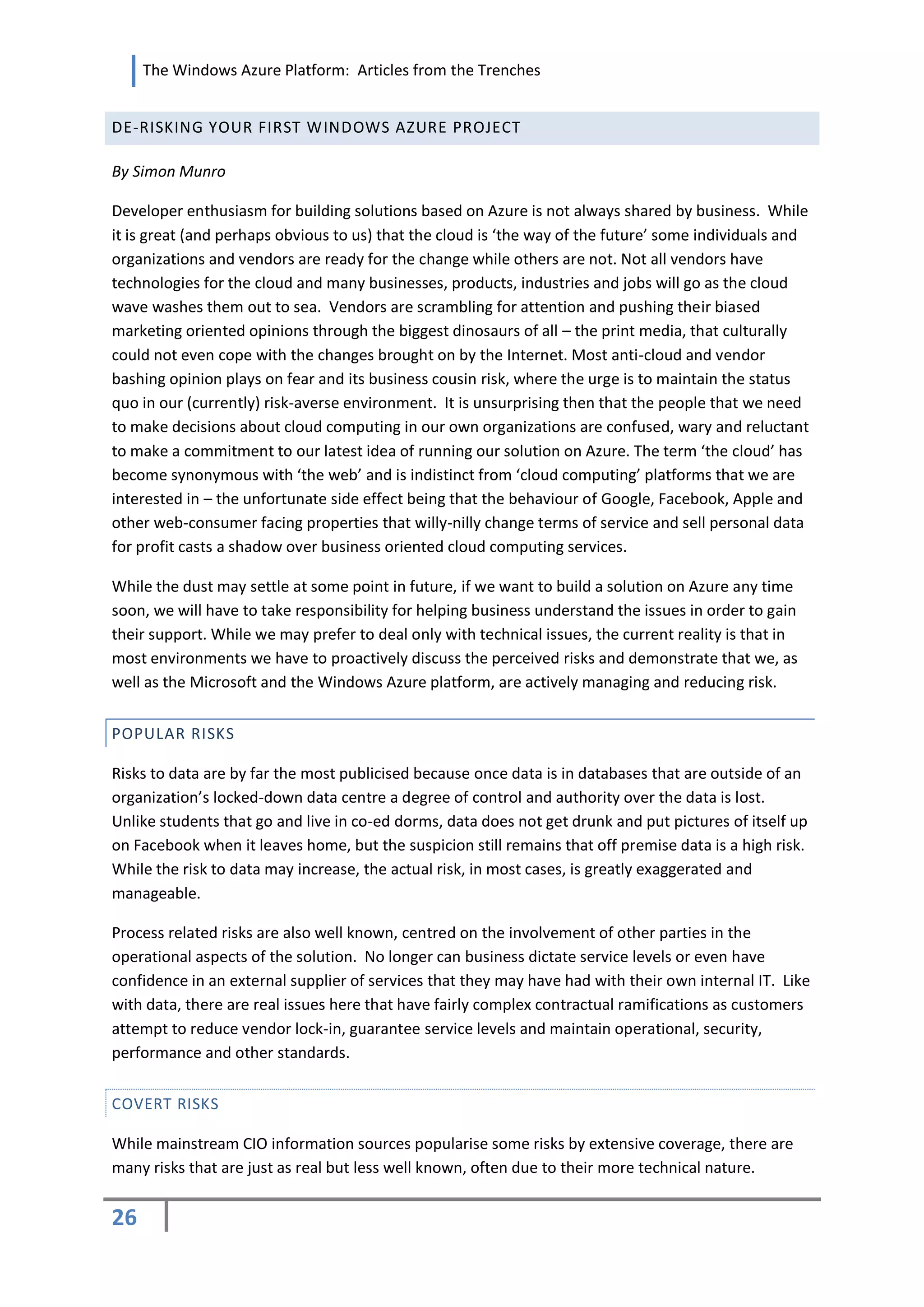 The Windows Azure Platform: Articles from the Trenches


DE-RISKING YOUR FIRST WINDOWS AZURE PROJECT

By Simon Munro

Developer enthusiasm for building solutions based on Azure is not always shared by business. While
it is great (and perhaps obvious to us) that the cloud is ‘the way of the future’ some individuals and
organizations and vendors are ready for the change while others are not. Not all vendors have
technologies for the cloud and many businesses, products, industries and jobs will go as the cloud
wave washes them out to sea. Vendors are scrambling for attention and pushing their biased
marketing oriented opinions through the biggest dinosaurs of all – the print media, that culturally
could not even cope with the changes brought on by the Internet. Most anti-cloud and vendor
bashing opinion plays on fear and its business cousin risk, where the urge is to maintain the status
quo in our (currently) risk-averse environment. It is unsurprising then that the people that we need
to make decisions about cloud computing in our own organizations are confused, wary and reluctant
to make a commitment to our latest idea of running our solution on Azure. The term ‘the cloud’ has
become synonymous with ‘the web’ and is indistinct from ‘cloud computing’ platforms that we are
interested in – the unfortunate side effect being that the behaviour of Google, Facebook, Apple and
other web-consumer facing properties that willy-nilly change terms of service and sell personal data
for profit casts a shadow over business oriented cloud computing services.

While the dust may settle at some point in future, if we want to build a solution on Azure any time
soon, we will have to take responsibility for helping business understand the issues in order to gain
their support. While we may prefer to deal only with technical issues, the current reality is that in
most environments we have to proactively discuss the perceived risks and demonstrate that we, as
well as the Microsoft and the Windows Azure platform, are actively managing and reducing risk.


POPULAR RISKS

Risks to data are by far the most publicised because once data is in databases that are outside of an
organization’s locked-down data centre a degree of control and authority over the data is lost.
Unlike students that go and live in co-ed dorms, data does not get drunk and put pictures of itself up
on Facebook when it leaves home, but the suspicion still remains that off premise data is a high risk.
While the risk to data may increase, the actual risk, in most cases, is greatly exaggerated and
manageable.

Process related risks are also well known, centred on the involvement of other parties in the
operational aspects of the solution. No longer can business dictate service levels or even have
confidence in an external supplier of services that they may have had with their own internal IT. Like
with data, there are real issues here that have fairly complex contractual ramifications as customers
attempt to reduce vendor lock-in, guarantee service levels and maintain operational, security,
performance and other standards.


COVERT RISKS

While mainstream CIO information sources popularise some risks by extensive coverage, there are
many risks that are just as real but less well known, often due to their more technical nature.


26
 