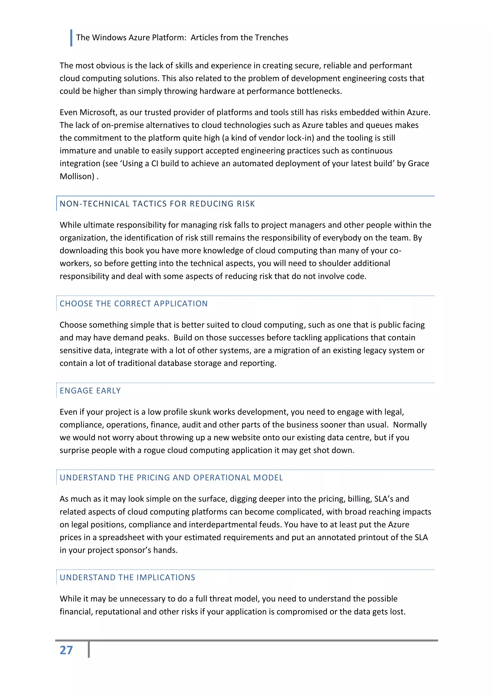 The Windows Azure Platform: Articles from the Trenches


The most obvious is the lack of skills and experience in creating secure, reliable and performant
cloud computing solutions. This also related to the problem of development engineering costs that
could be higher than simply throwing hardware at performance bottlenecks.

Even Microsoft, as our trusted provider of platforms and tools still has risks embedded within Azure.
The lack of on-premise alternatives to cloud technologies such as Azure tables and queues makes
the commitment to the platform quite high (a kind of vendor lock-in) and the tooling is still
immature and unable to easily support accepted engineering practices such as continuous
integration (see ‘Using a CI build to achieve an automated deployment of your latest build’ by Grace
Mollison) .


NON-TECHNICAL TACTICS FOR REDUCING RISK

While ultimate responsibility for managing risk falls to project managers and other people within the
organization, the identification of risk still remains the responsibility of everybody on the team. By
downloading this book you have more knowledge of cloud computing than many of your co-
workers, so before getting into the technical aspects, you will need to shoulder additional
responsibility and deal with some aspects of reducing risk that do not involve code.


CHOOSE THE CORRECT APPLICATION

Choose something simple that is better suited to cloud computing, such as one that is public facing
and may have demand peaks. Build on those successes before tackling applications that contain
sensitive data, integrate with a lot of other systems, are a migration of an existing legacy system or
contain a lot of traditional database storage and reporting.


ENGAGE EARLY

Even if your project is a low profile skunk works development, you need to engage with legal,
compliance, operations, finance, audit and other parts of the business sooner than usual. Normally
we would not worry about throwing up a new website onto our existing data centre, but if you
surprise people with a rogue cloud computing application it may get shot down.


UNDERSTAND THE PRICING AND OPERATIONAL MODEL

As much as it may look simple on the surface, digging deeper into the pricing, billing, SLA’s and
related aspects of cloud computing platforms can become complicated, with broad reaching impacts
on legal positions, compliance and interdepartmental feuds. You have to at least put the Azure
prices in a spreadsheet with your estimated requirements and put an annotated printout of the SLA
in your project sponsor’s hands.


UNDERSTAND THE IMPLICATIONS

While it may be unnecessary to do a full threat model, you need to understand the possible
financial, reputational and other risks if your application is compromised or the data gets lost.



27
 