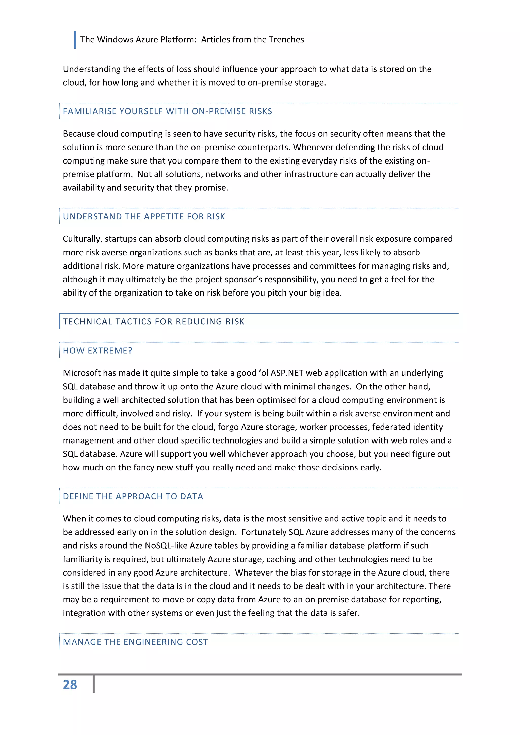 The Windows Azure Platform: Articles from the Trenches


Understanding the effects of loss should influence your approach to what data is stored on the
cloud, for how long and whether it is moved to on-premise storage.


FAMILIARISE YOURSELF WITH ON-PREMISE RISKS

Because cloud computing is seen to have security risks, the focus on security often means that the
solution is more secure than the on-premise counterparts. Whenever defending the risks of cloud
computing make sure that you compare them to the existing everyday risks of the existing on-
premise platform. Not all solutions, networks and other infrastructure can actually deliver the
availability and security that they promise.


UNDERSTAND THE APPETITE FOR RISK

Culturally, startups can absorb cloud computing risks as part of their overall risk exposure compared
more risk averse organizations such as banks that are, at least this year, less likely to absorb
additional risk. More mature organizations have processes and committees for managing risks and,
although it may ultimately be the project sponsor’s responsibility, you need to get a feel for the
ability of the organization to take on risk before you pitch your big idea.


TECHNICAL TACTICS FOR REDUCING RISK


HOW EXTREME?

Microsoft has made it quite simple to take a good ‘ol ASP.NET web application with an underlying
SQL database and throw it up onto the Azure cloud with minimal changes. On the other hand,
building a well architected solution that has been optimised for a cloud computing environment is
more difficult, involved and risky. If your system is being built within a risk averse environment and
does not need to be built for the cloud, forgo Azure storage, worker processes, federated identity
management and other cloud specific technologies and build a simple solution with web roles and a
SQL database. Azure will support you well whichever approach you choose, but you need figure out
how much on the fancy new stuff you really need and make those decisions early.


DEFINE THE APPROACH TO DATA

When it comes to cloud computing risks, data is the most sensitive and active topic and it needs to
be addressed early on in the solution design. Fortunately SQL Azure addresses many of the concerns
and risks around the NoSQL-like Azure tables by providing a familiar database platform if such
familiarity is required, but ultimately Azure storage, caching and other technologies need to be
considered in any good Azure architecture. Whatever the bias for storage in the Azure cloud, there
is still the issue that the data is in the cloud and it needs to be dealt with in your architecture. There
may be a requirement to move or copy data from Azure to an on premise database for reporting,
integration with other systems or even just the feeling that the data is safer.


MANAGE THE ENGINEERING COST



28
 