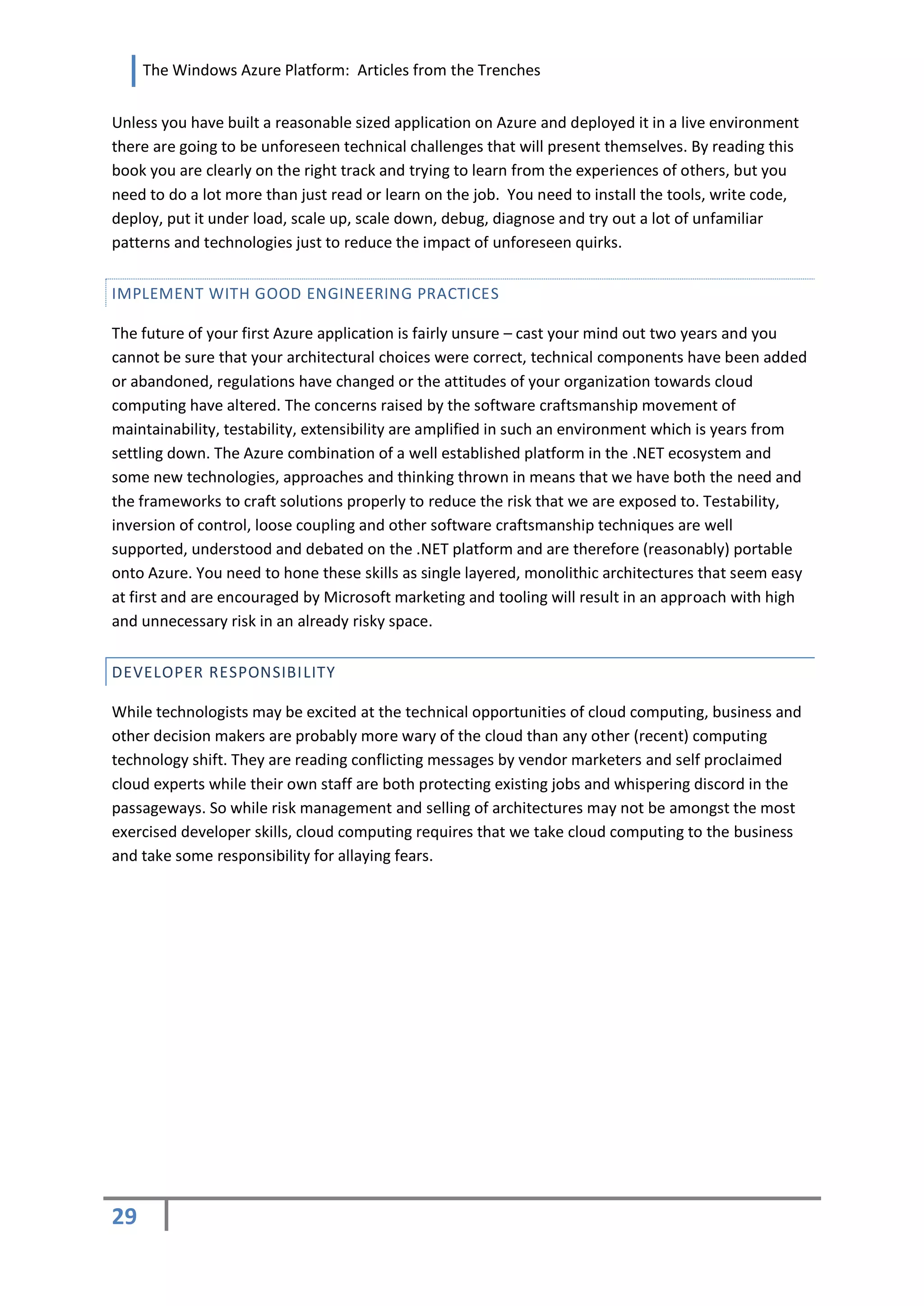 The Windows Azure Platform: Articles from the Trenches


Unless you have built a reasonable sized application on Azure and deployed it in a live environment
there are going to be unforeseen technical challenges that will present themselves. By reading this
book you are clearly on the right track and trying to learn from the experiences of others, but you
need to do a lot more than just read or learn on the job. You need to install the tools, write code,
deploy, put it under load, scale up, scale down, debug, diagnose and try out a lot of unfamiliar
patterns and technologies just to reduce the impact of unforeseen quirks.


IMPLEMENT WITH GOOD ENGINEERING PRACTICES

The future of your first Azure application is fairly unsure – cast your mind out two years and you
cannot be sure that your architectural choices were correct, technical components have been added
or abandoned, regulations have changed or the attitudes of your organization towards cloud
computing have altered. The concerns raised by the software craftsmanship movement of
maintainability, testability, extensibility are amplified in such an environment which is years from
settling down. The Azure combination of a well established platform in the .NET ecosystem and
some new technologies, approaches and thinking thrown in means that we have both the need and
the frameworks to craft solutions properly to reduce the risk that we are exposed to. Testability,
inversion of control, loose coupling and other software craftsmanship techniques are well
supported, understood and debated on the .NET platform and are therefore (reasonably) portable
onto Azure. You need to hone these skills as single layered, monolithic architectures that seem easy
at first and are encouraged by Microsoft marketing and tooling will result in an approach with high
and unnecessary risk in an already risky space.


DEVELOPER RESPONSIBILITY

While technologists may be excited at the technical opportunities of cloud computing, business and
other decision makers are probably more wary of the cloud than any other (recent) computing
technology shift. They are reading conflicting messages by vendor marketers and self proclaimed
cloud experts while their own staff are both protecting existing jobs and whispering discord in the
passageways. So while risk management and selling of architectures may not be amongst the most
exercised developer skills, cloud computing requires that we take cloud computing to the business
and take some responsibility for allaying fears.




29
 