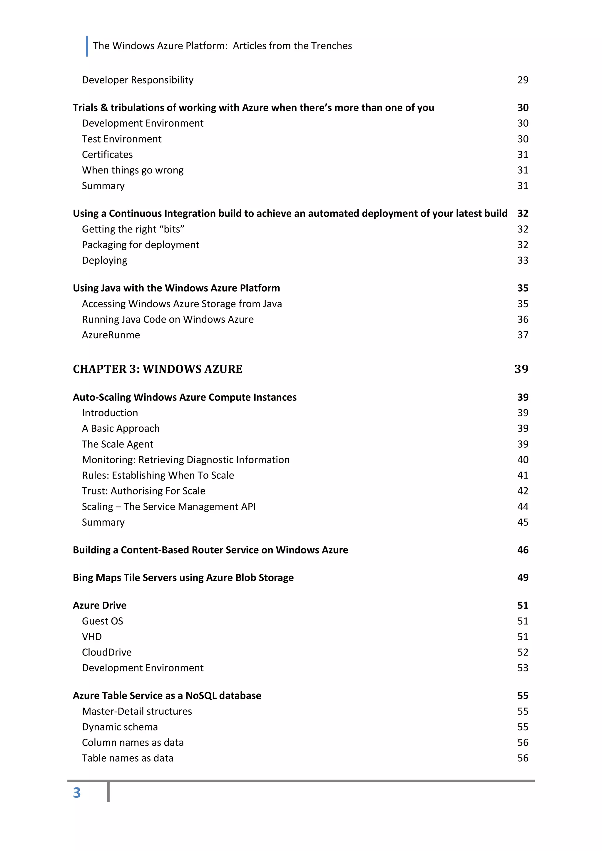 The Windows Azure Platform: Articles from the Trenches


    Developer Responsibility                                                                   29

Trials & tribulations of working with Azure when there’s more than one of you                  30
  Development Environment                                                                      30
  Test Environment                                                                             30
  Certificates                                                                                 31
  When things go wrong                                                                         31
  Summary                                                                                      31

Using a Continuous Integration build to achieve an automated deployment of your latest build   32
 Getting the right “bits”                                                                      32
 Packaging for deployment                                                                      32
 Deploying                                                                                     33

Using Java with the Windows Azure Platform                                                     35
 Accessing Windows Azure Storage from Java                                                     35
 Running Java Code on Windows Azure                                                            36
 AzureRunme                                                                                    37


CHAPTER 3: WINDOWS AZURE                                                                       39

Auto-Scaling Windows Azure Compute Instances                                                   39
 Introduction                                                                                  39
 A Basic Approach                                                                              39
 The Scale Agent                                                                               39
 Monitoring: Retrieving Diagnostic Information                                                 40
 Rules: Establishing When To Scale                                                             41
 Trust: Authorising For Scale                                                                  42
 Scaling – The Service Management API                                                          44
 Summary                                                                                       45

Building a Content-Based Router Service on Windows Azure                                       46

Bing Maps Tile Servers using Azure Blob Storage                                                49

Azure Drive                                                                                    51
  Guest OS                                                                                     51
  VHD                                                                                          51
  CloudDrive                                                                                   52
  Development Environment                                                                      53

Azure Table Service as a NoSQL database                                                        55
  Master-Detail structures                                                                     55
  Dynamic schema                                                                               55
  Column names as data                                                                         56
  Table names as data                                                                          56


3
 