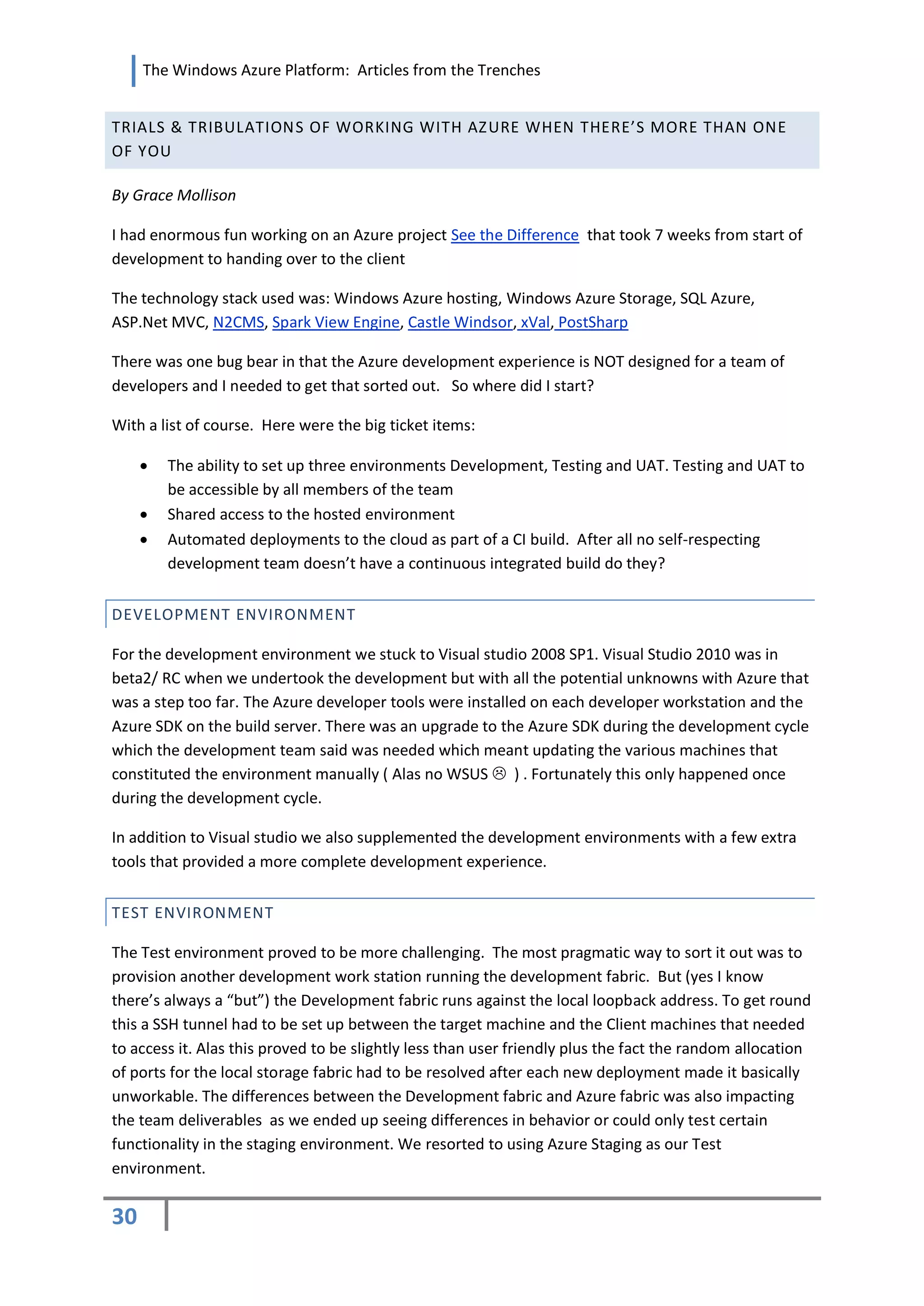 The Windows Azure Platform: Articles from the Trenches


TRIALS & TRIBULATION S OF WORKING WITH AZ URE WHEN THERE’S MORE THAN ONE
OF YOU

By Grace Mollison

I had enormous fun working on an Azure project See the Difference that took 7 weeks from start of
development to handing over to the client

The technology stack used was: Windows Azure hosting, Windows Azure Storage, SQL Azure,
ASP.Net MVC, N2CMS, Spark View Engine, Castle Windsor, xVal, PostSharp

There was one bug bear in that the Azure development experience is NOT designed for a team of
developers and I needed to get that sorted out. So where did I start?

With a list of course. Here were the big ticket items:

        The ability to set up three environments Development, Testing and UAT. Testing and UAT to
         be accessible by all members of the team
        Shared access to the hosted environment
        Automated deployments to the cloud as part of a CI build. After all no self-respecting
         development team doesn’t have a continuous integrated build do they?


DEVELOPMENT ENVIRONMENT

For the development environment we stuck to Visual studio 2008 SP1. Visual Studio 2010 was in
beta2/ RC when we undertook the development but with all the potential unknowns with Azure that
was a step too far. The Azure developer tools were installed on each developer workstation and the
Azure SDK on the build server. There was an upgrade to the Azure SDK during the development cycle
which the development team said was needed which meant updating the various machines that
constituted the environment manually ( Alas no WSUS  ) . Fortunately this only happened once
during the development cycle.

In addition to Visual studio we also supplemented the development environments with a few extra
tools that provided a more complete development experience.

TEST ENVIRONMENT

The Test environment proved to be more challenging. The most pragmatic way to sort it out was to
provision another development work station running the development fabric. But (yes I know
there’s always a “but”) the Development fabric runs against the local loopback address. To get round
this a SSH tunnel had to be set up between the target machine and the Client machines that needed
to access it. Alas this proved to be slightly less than user friendly plus the fact the random allocation
of ports for the local storage fabric had to be resolved after each new deployment made it basically
unworkable. The differences between the Development fabric and Azure fabric was also impacting
the team deliverables as we ended up seeing differences in behavior or could only test certain
functionality in the staging environment. We resorted to using Azure Staging as our Test
environment.

30
 