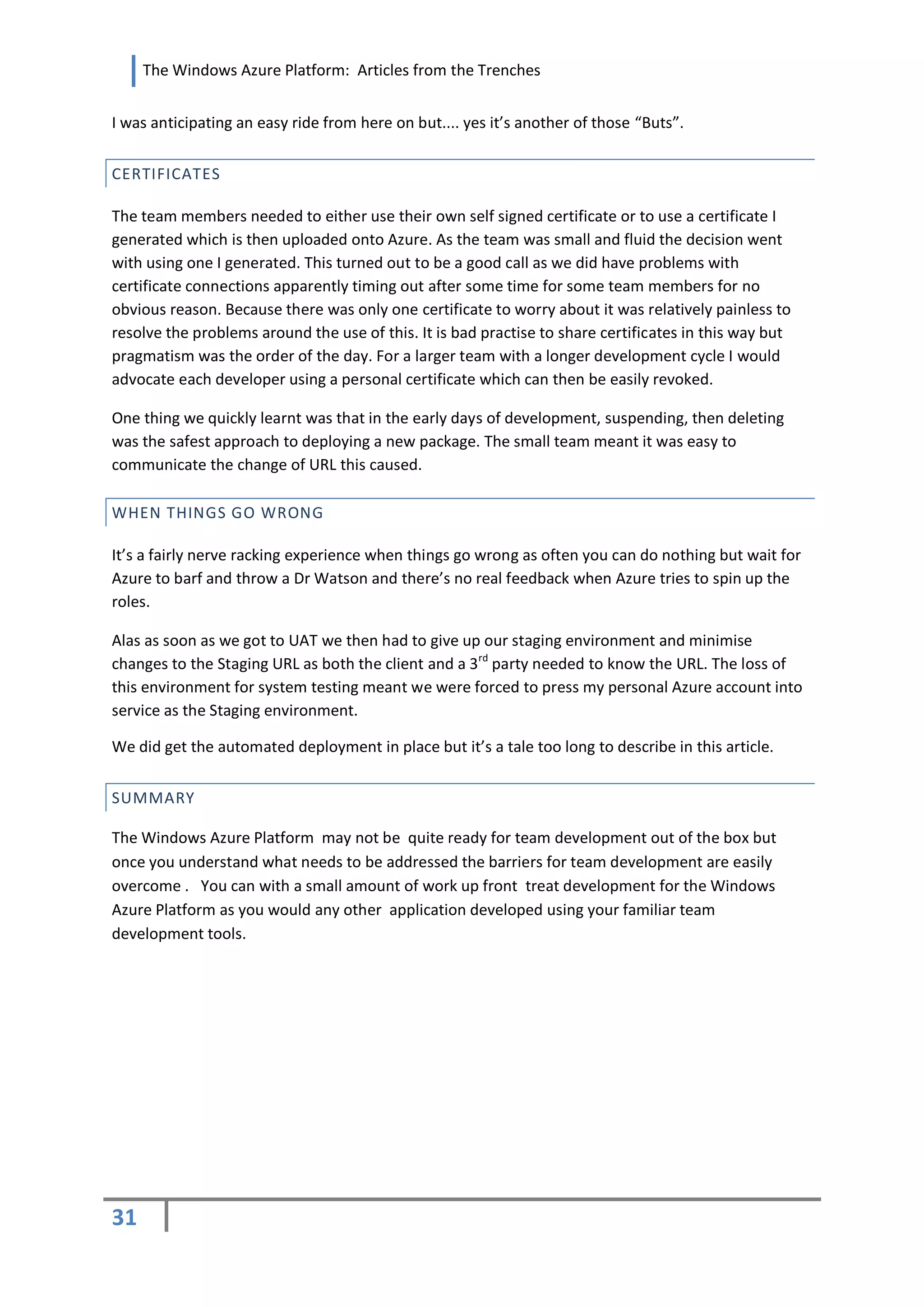 The Windows Azure Platform: Articles from the Trenches


I was anticipating an easy ride from here on but.... yes it’s another of those “Buts”.


CERTIFICATES

The team members needed to either use their own self signed certificate or to use a certificate I
generated which is then uploaded onto Azure. As the team was small and fluid the decision went
with using one I generated. This turned out to be a good call as we did have problems with
certificate connections apparently timing out after some time for some team members for no
obvious reason. Because there was only one certificate to worry about it was relatively painless to
resolve the problems around the use of this. It is bad practise to share certificates in this way but
pragmatism was the order of the day. For a larger team with a longer development cycle I would
advocate each developer using a personal certificate which can then be easily revoked.

One thing we quickly learnt was that in the early days of development, suspending, then deleting
was the safest approach to deploying a new package. The small team meant it was easy to
communicate the change of URL this caused.

WHEN THINGS GO WRONG

It’s a fairly nerve racking experience when things go wrong as often you can do nothing but wait for
Azure to barf and throw a Dr Watson and there’s no real feedback when Azure tries to spin up the
roles.

Alas as soon as we got to UAT we then had to give up our staging environment and minimise
changes to the Staging URL as both the client and a 3rd party needed to know the URL. The loss of
this environment for system testing meant we were forced to press my personal Azure account into
service as the Staging environment.

We did get the automated deployment in place but it’s a tale too long to describe in this article.


SUMMARY

The Windows Azure Platform may not be quite ready for team development out of the box but
once you understand what needs to be addressed the barriers for team development are easily
overcome . You can with a small amount of work up front treat development for the Windows
Azure Platform as you would any other application developed using your familiar team
development tools.




31
 