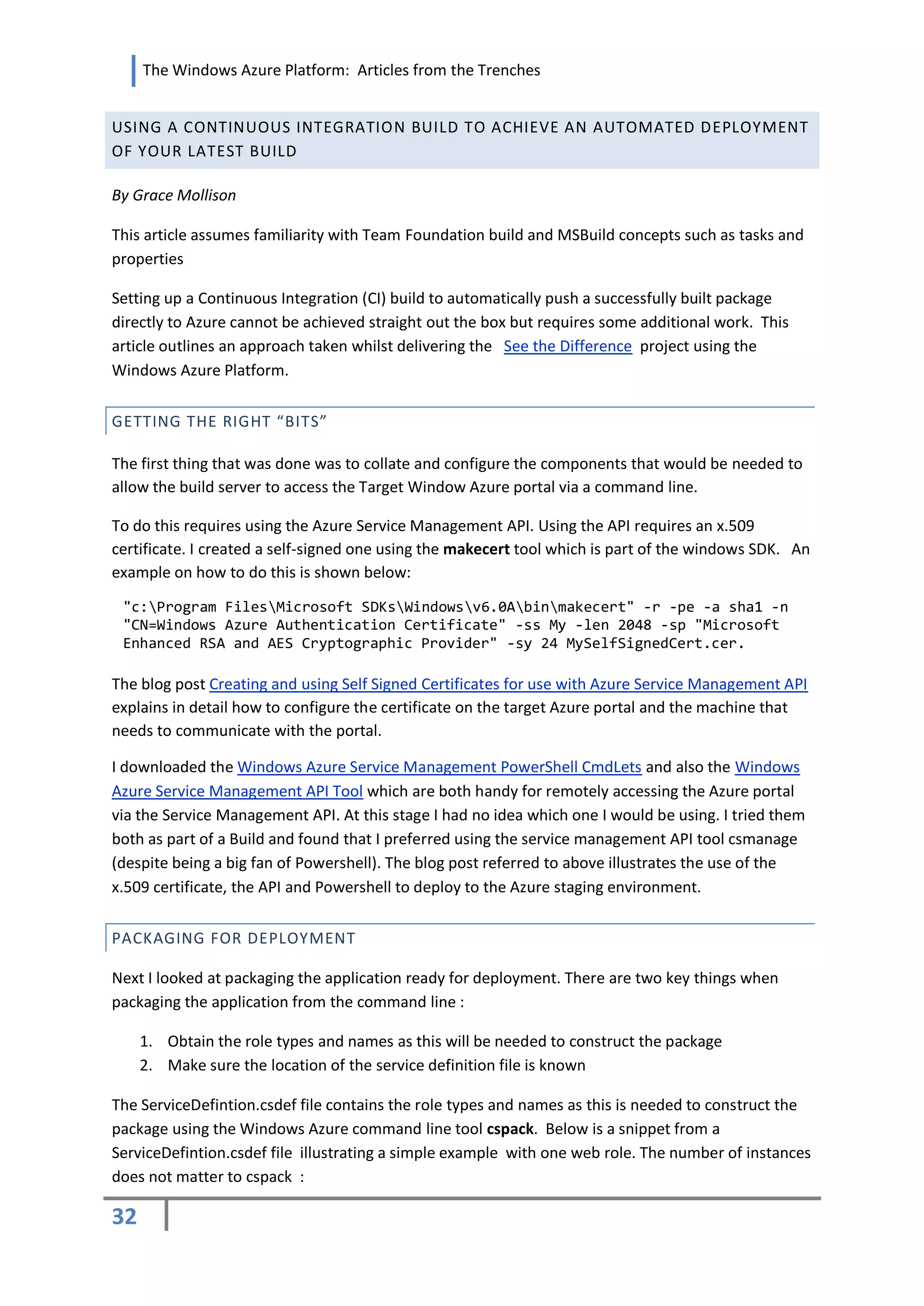 The Windows Azure Platform: Articles from the Trenches


USING A CONTINUOUS INTEGRATION BUILD TO ACHIEVE AN AUTOMATED DEPLOYMENT
OF YOUR LATEST BUILD

By Grace Mollison

This article assumes familiarity with Team Foundation build and MSBuild concepts such as tasks and
properties

Setting up a Continuous Integration (CI) build to automatically push a successfully built package
directly to Azure cannot be achieved straight out the box but requires some additional work. This
article outlines an approach taken whilst delivering the See the Difference project using the
Windows Azure Platform.


GETTING THE RIGHT “BITS”

The first thing that was done was to collate and configure the components that would be needed to
allow the build server to access the Target Window Azure portal via a command line.

To do this requires using the Azure Service Management API. Using the API requires an x.509
certificate. I created a self-signed one using the makecert tool which is part of the windows SDK. An
example on how to do this is shown below:

 "c:Program FilesMicrosoft SDKsWindowsv6.0Abinmakecert" -r -pe -a sha1 -n
 "CN=Windows Azure Authentication Certificate" -ss My -len 2048 -sp "Microsoft
 Enhanced RSA and AES Cryptographic Provider" -sy 24 MySelfSignedCert.cer.

The blog post Creating and using Self Signed Certificates for use with Azure Service Management API
explains in detail how to configure the certificate on the target Azure portal and the machine that
needs to communicate with the portal.

I downloaded the Windows Azure Service Management PowerShell CmdLets and also the Windows
Azure Service Management API Tool which are both handy for remotely accessing the Azure portal
via the Service Management API. At this stage I had no idea which one I would be using. I tried them
both as part of a Build and found that I preferred using the service management API tool csmanage
(despite being a big fan of Powershell). The blog post referred to above illustrates the use of the
x.509 certificate, the API and Powershell to deploy to the Azure staging environment.


PACKAGING FOR DEPLOYMENT

Next I looked at packaging the application ready for deployment. There are two key things when
packaging the application from the command line :

     1. Obtain the role types and names as this will be needed to construct the package
     2. Make sure the location of the service definition file is known

The ServiceDefintion.csdef file contains the role types and names as this is needed to construct the
package using the Windows Azure command line tool cspack. Below is a snippet from a
ServiceDefintion.csdef file illustrating a simple example with one web role. The number of instances
does not matter to cspack :

32
 