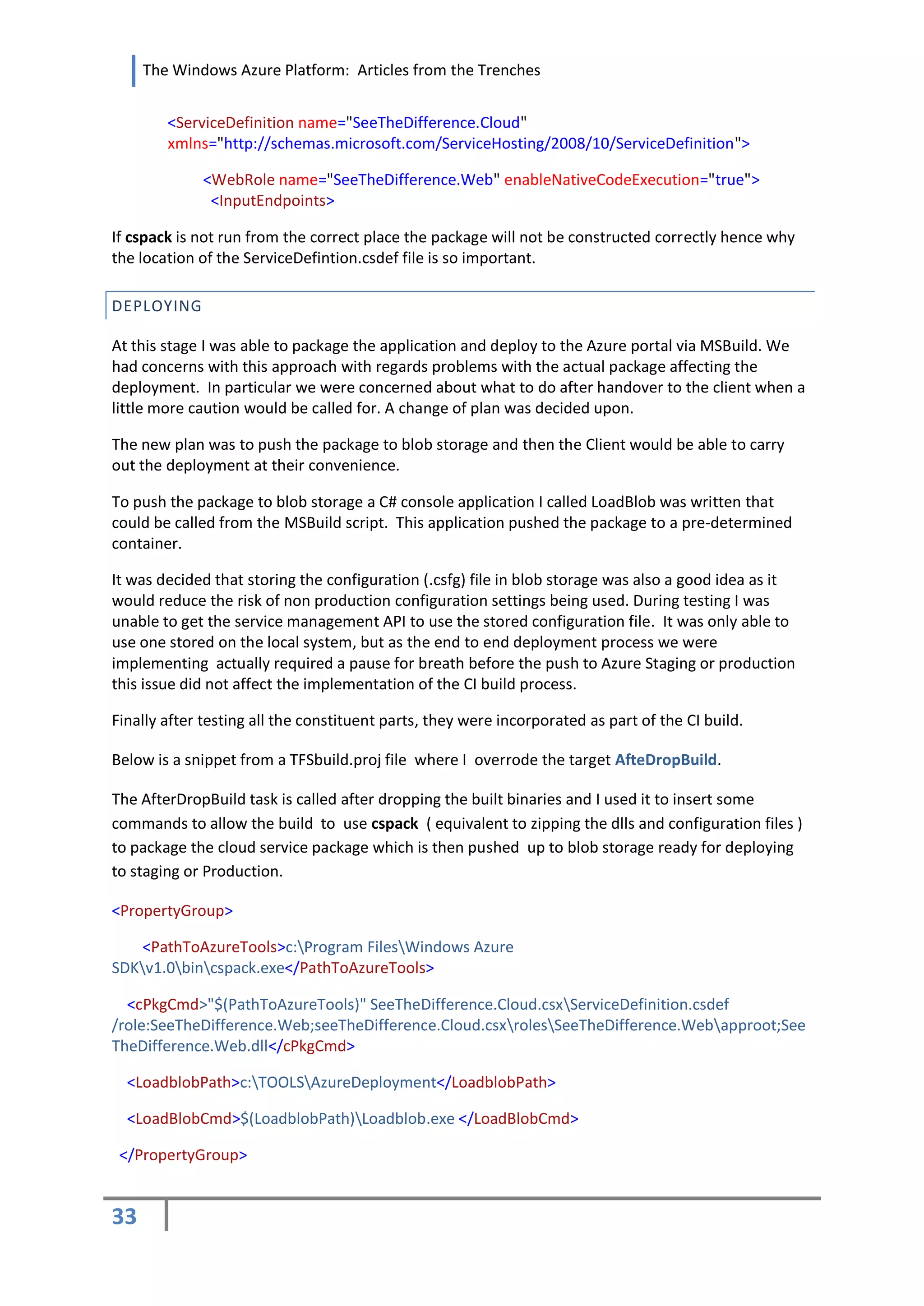 The Windows Azure Platform: Articles from the Trenches


        <ServiceDefinition name="SeeTheDifference.Cloud"
        xmlns="http://schemas.microsoft.com/ServiceHosting/2008/10/ServiceDefinition">

             <WebRole name="SeeTheDifference.Web" enableNativeCodeExecution="true">
              <InputEndpoints>

If cspack is not run from the correct place the package will not be constructed correctly hence why
the location of the ServiceDefintion.csdef file is so important.

DEPLOYING

At this stage I was able to package the application and deploy to the Azure portal via MSBuild. We
had concerns with this approach with regards problems with the actual package affecting the
deployment. In particular we were concerned about what to do after handover to the client when a
little more caution would be called for. A change of plan was decided upon.

The new plan was to push the package to blob storage and then the Client would be able to carry
out the deployment at their convenience.

To push the package to blob storage a C# console application I called LoadBlob was written that
could be called from the MSBuild script. This application pushed the package to a pre-determined
container.

It was decided that storing the configuration (.csfg) file in blob storage was also a good idea as it
would reduce the risk of non production configuration settings being used. During testing I was
unable to get the service management API to use the stored configuration file. It was only able to
use one stored on the local system, but as the end to end deployment process we were
implementing actually required a pause for breath before the push to Azure Staging or production
this issue did not affect the implementation of the CI build process.

Finally after testing all the constituent parts, they were incorporated as part of the CI build.

Below is a snippet from a TFSbuild.proj file where I overrode the target AfteDropBuild.

The AfterDropBuild task is called after dropping the built binaries and I used it to insert some
commands to allow the build to use cspack ( equivalent to zipping the dlls and configuration files )
to package the cloud service package which is then pushed up to blob storage ready for deploying
to staging or Production.

<PropertyGroup>

    <PathToAzureTools>c:Program FilesWindows Azure
SDKv1.0bincspack.exe</PathToAzureTools>

  <cPkgCmd>"$(PathToAzureTools)" SeeTheDifference.Cloud.csxServiceDefinition.csdef
/role:SeeTheDifference.Web;seeTheDifference.Cloud.csxrolesSeeTheDifference.Webapproot;See
TheDifference.Web.dll</cPkgCmd>

  <LoadblobPath>c:TOOLSAzureDeployment</LoadblobPath>

  <LoadBlobCmd>$(LoadblobPath)Loadblob.exe </LoadBlobCmd>

 </PropertyGroup>


33
 