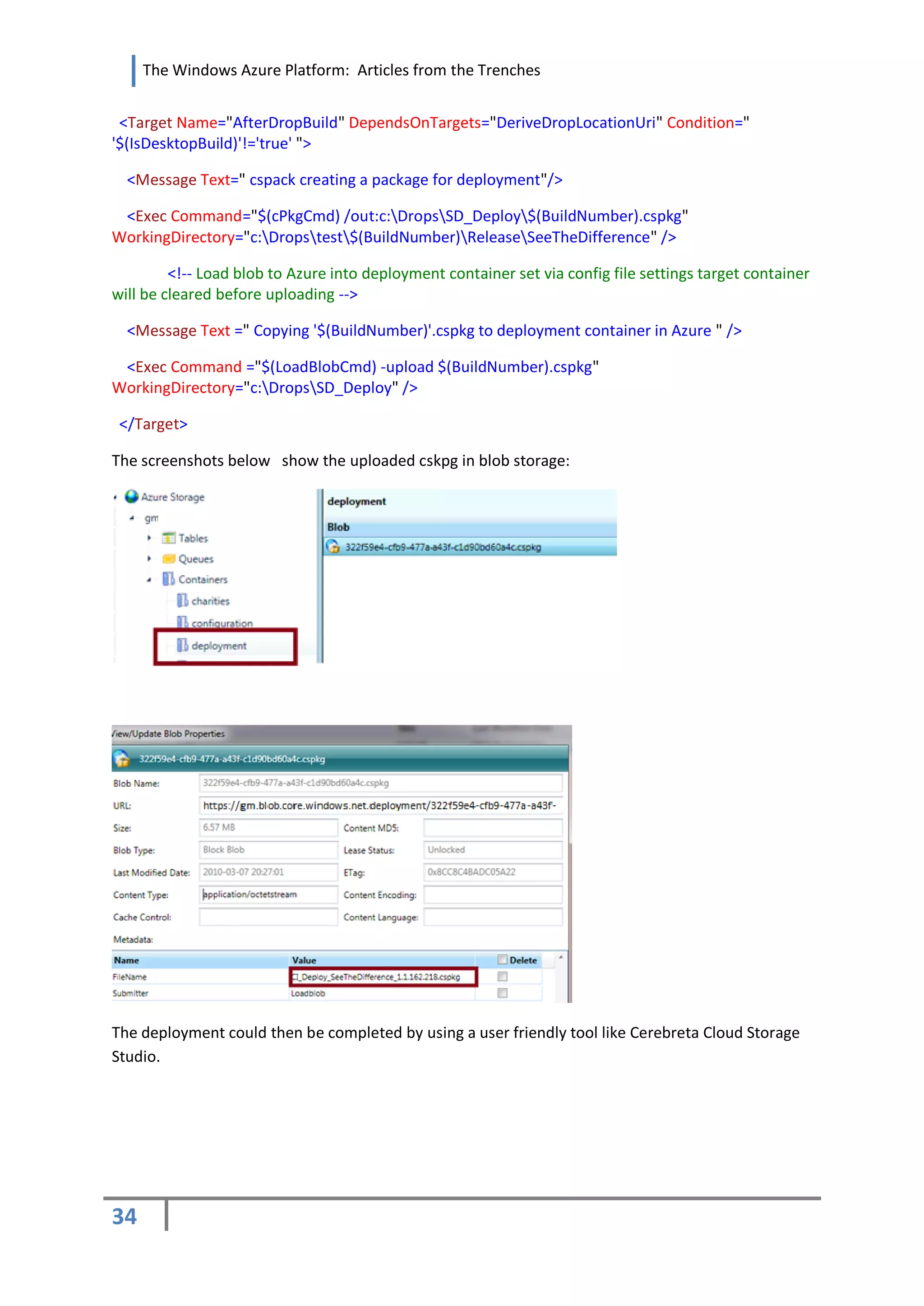 The Windows Azure Platform: Articles from the Trenches


 <Target Name="AfterDropBuild" DependsOnTargets="DeriveDropLocationUri" Condition="
'$(IsDesktopBuild)'!='true' ">

  <Message Text=" cspack creating a package for deployment"/>

 <Exec Command="$(cPkgCmd) /out:c:DropsSD_Deploy$(BuildNumber).cspkg"
WorkingDirectory="c:Dropstest$(BuildNumber)ReleaseSeeTheDifference" />

         <!-- Load blob to Azure into deployment container set via config file settings target container
will be cleared before uploading -->

  <Message Text =" Copying '$(BuildNumber)'.cspkg to deployment container in Azure " />

 <Exec Command ="$(LoadBlobCmd) -upload $(BuildNumber).cspkg"
WorkingDirectory="c:DropsSD_Deploy" />

 </Target>

The screenshots below show the uploaded cskpg in blob storage:




The deployment could then be completed by using a user friendly tool like Cerebreta Cloud Storage
Studio.




34
 