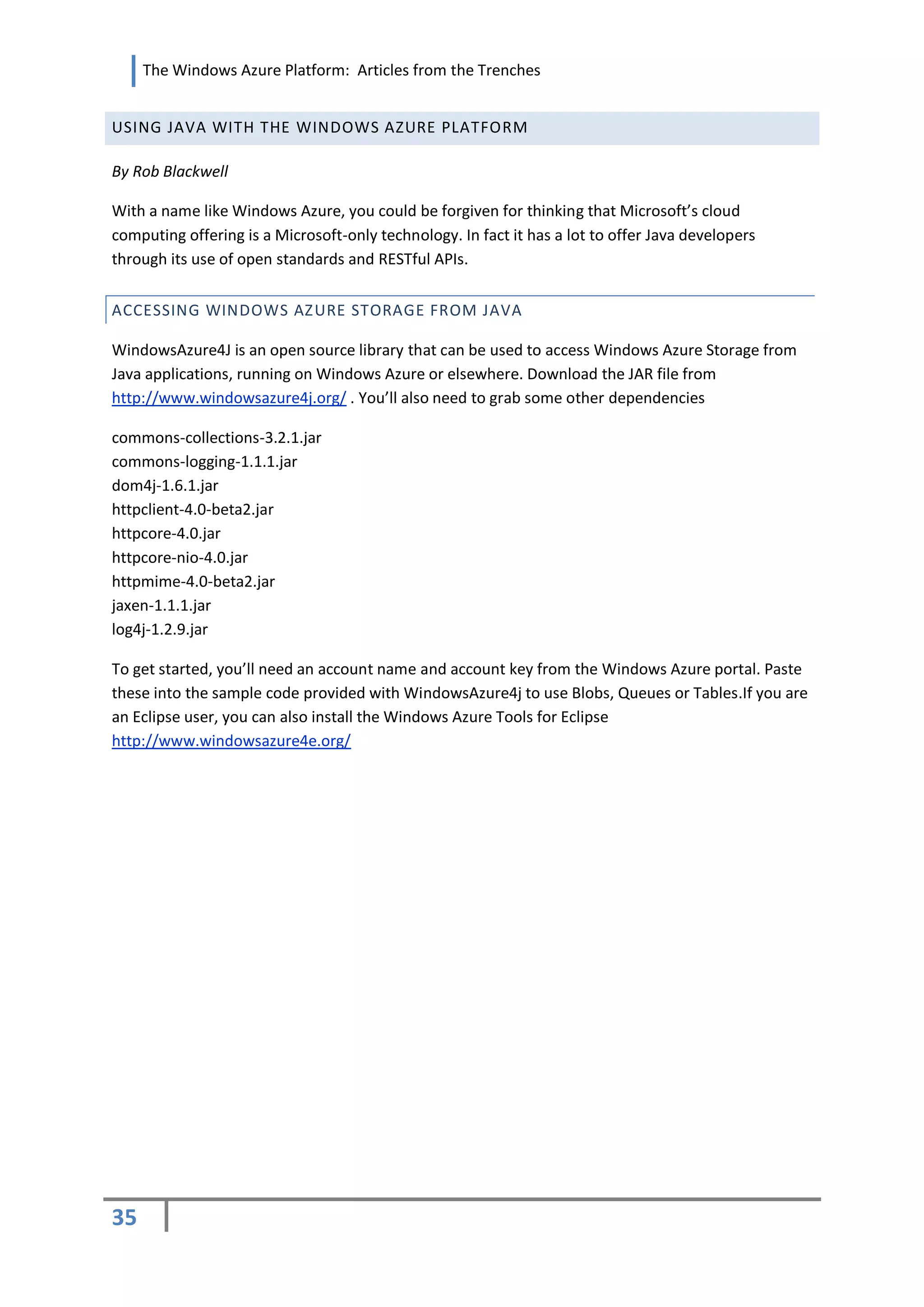 The Windows Azure Platform: Articles from the Trenches


USING JAVA WITH THE WINDOWS AZURE PLATFORM

By Rob Blackwell

With a name like Windows Azure, you could be forgiven for thinking that Microsoft’s cloud
computing offering is a Microsoft-only technology. In fact it has a lot to offer Java developers
through its use of open standards and RESTful APIs.


ACCESSING WINDOWS AZ URE STORAGE FROM JAVA

WindowsAzure4J is an open source library that can be used to access Windows Azure Storage from
Java applications, running on Windows Azure or elsewhere. Download the JAR file from
http://www.windowsazure4j.org/ . You’ll also need to grab some other dependencies

commons-collections-3.2.1.jar
commons-logging-1.1.1.jar
dom4j-1.6.1.jar
httpclient-4.0-beta2.jar
httpcore-4.0.jar
httpcore-nio-4.0.jar
httpmime-4.0-beta2.jar
jaxen-1.1.1.jar
log4j-1.2.9.jar

To get started, you’ll need an account name and account key from the Windows Azure portal. Paste
these into the sample code provided with WindowsAzure4j to use Blobs, Queues or Tables.If you are
an Eclipse user, you can also install the Windows Azure Tools for Eclipse
http://www.windowsazure4e.org/




35
 