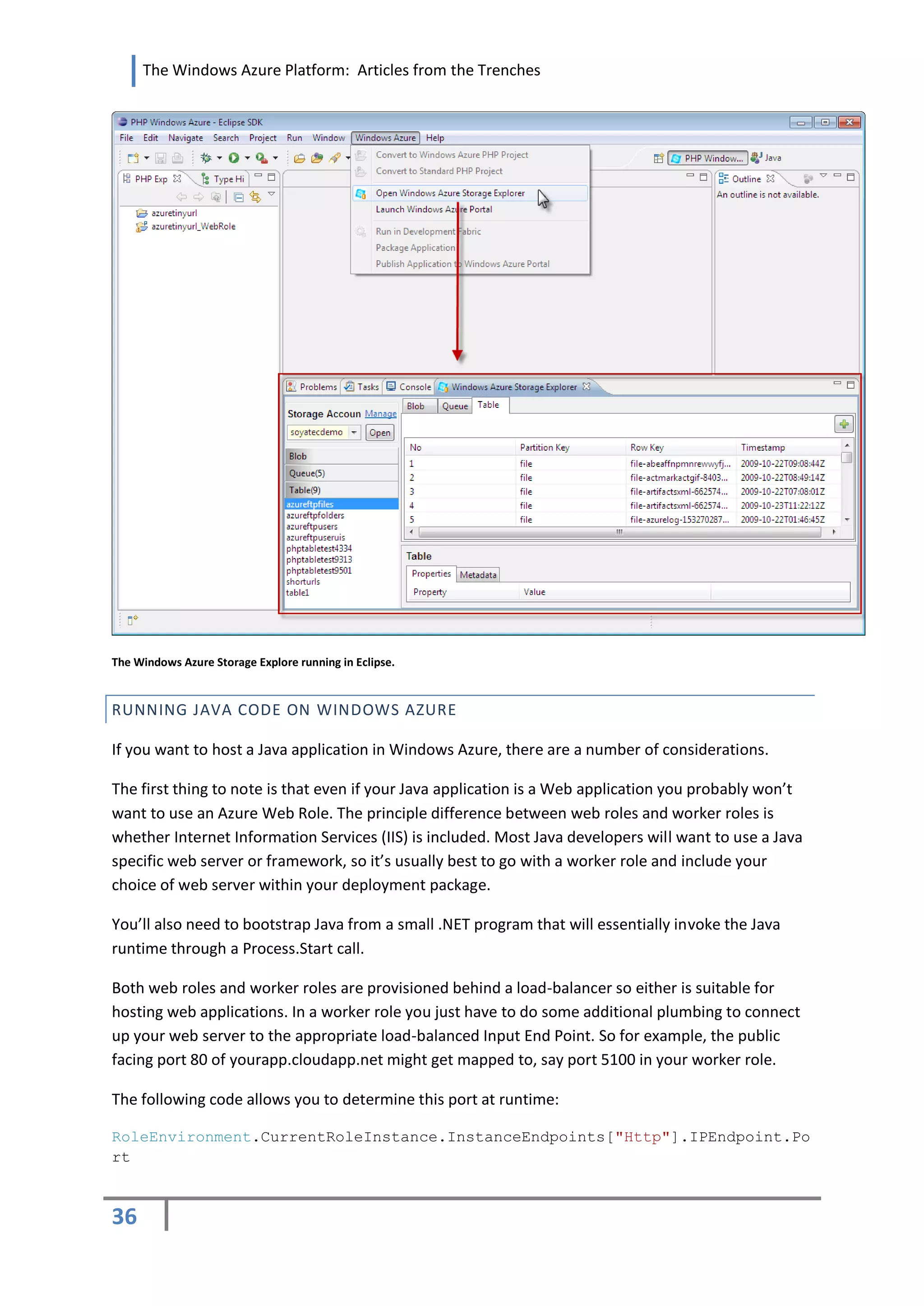 The Windows Azure Platform: Articles from the Trenches




The Windows Azure Storage Explore running in Eclipse.


RUNNING JAVA CODE ON WINDOWS AZURE

If you want to host a Java application in Windows Azure, there are a number of considerations.

The first thing to note is that even if your Java application is a Web application you probably won’t
want to use an Azure Web Role. The principle difference between web roles and worker roles is
whether Internet Information Services (IIS) is included. Most Java developers will want to use a Java
specific web server or framework, so it’s usually best to go with a worker role and include your
choice of web server within your deployment package.

You’ll also need to bootstrap Java from a small .NET program that will essentially invoke the Java
runtime through a Process.Start call.

Both web roles and worker roles are provisioned behind a load-balancer so either is suitable for
hosting web applications. In a worker role you just have to do some additional plumbing to connect
up your web server to the appropriate load-balanced Input End Point. So for example, the public
facing port 80 of yourapp.cloudapp.net might get mapped to, say port 5100 in your worker role.

The following code allows you to determine this port at runtime:

RoleEnvironment.CurrentRoleInstance.InstanceEndpoints["Http"].IPEndpoint.Po
rt



36
 