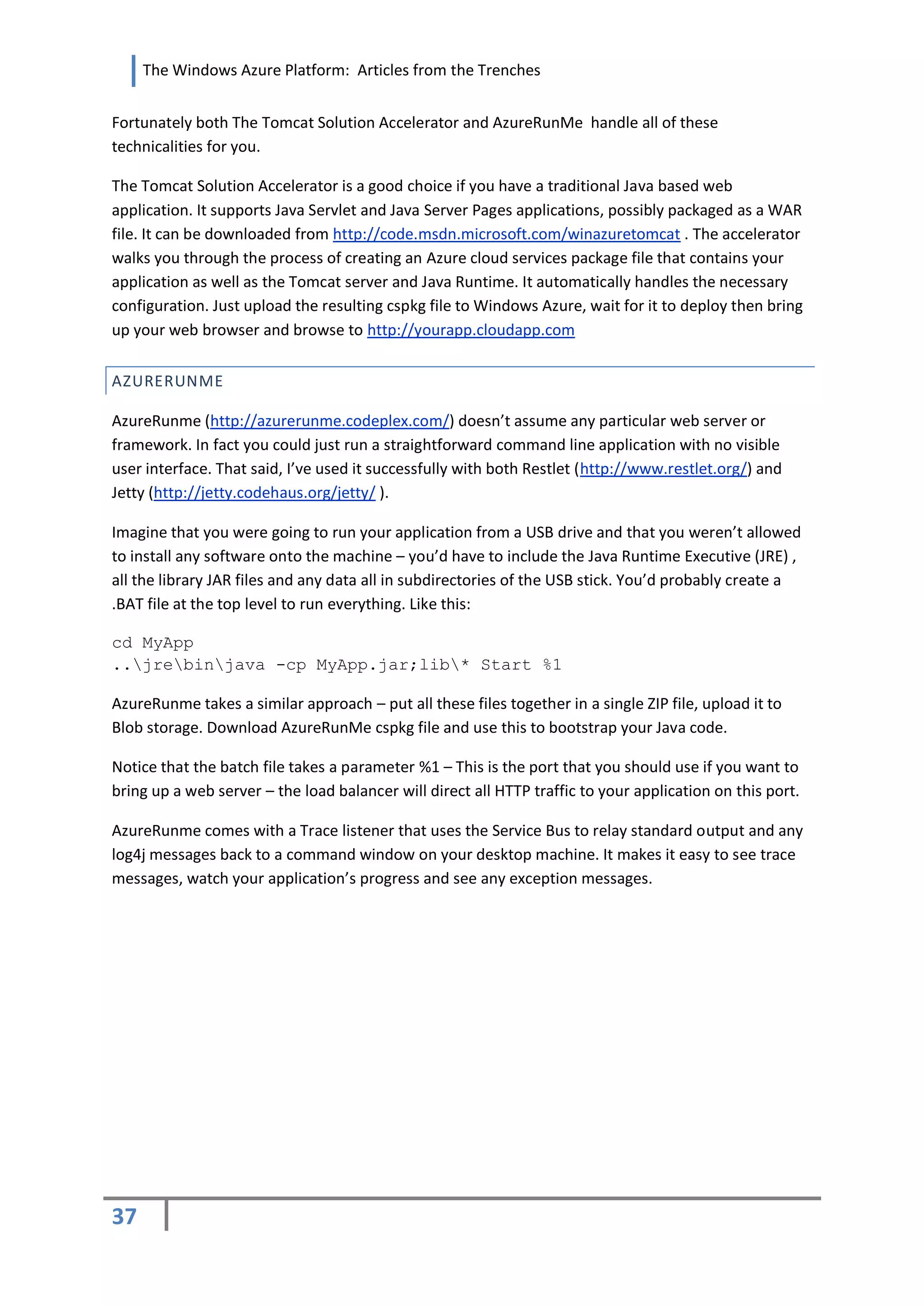 The Windows Azure Platform: Articles from the Trenches


Fortunately both The Tomcat Solution Accelerator and AzureRunMe handle all of these
technicalities for you.

The Tomcat Solution Accelerator is a good choice if you have a traditional Java based web
application. It supports Java Servlet and Java Server Pages applications, possibly packaged as a WAR
file. It can be downloaded from http://code.msdn.microsoft.com/winazuretomcat . The accelerator
walks you through the process of creating an Azure cloud services package file that contains your
application as well as the Tomcat server and Java Runtime. It automatically handles the necessary
configuration. Just upload the resulting cspkg file to Windows Azure, wait for it to deploy then bring
up your web browser and browse to http://yourapp.cloudapp.com


AZURERUNME

AzureRunme (http://azurerunme.codeplex.com/) doesn’t assume any particular web server or
framework. In fact you could just run a straightforward command line application with no visible
user interface. That said, I’ve used it successfully with both Restlet (http://www.restlet.org/) and
Jetty (http://jetty.codehaus.org/jetty/ ).

Imagine that you were going to run your application from a USB drive and that you weren’t allowed
to install any software onto the machine – you’d have to include the Java Runtime Executive (JRE) ,
all the library JAR files and any data all in subdirectories of the USB stick. You’d probably create a
.BAT file at the top level to run everything. Like this:

cd MyApp
..jrebinjava -cp MyApp.jar;lib* Start %1

AzureRunme takes a similar approach – put all these files together in a single ZIP file, upload it to
Blob storage. Download AzureRunMe cspkg file and use this to bootstrap your Java code.

Notice that the batch file takes a parameter %1 – This is the port that you should use if you want to
bring up a web server – the load balancer will direct all HTTP traffic to your application on this port.

AzureRunme comes with a Trace listener that uses the Service Bus to relay standard output and any
log4j messages back to a command window on your desktop machine. It makes it easy to see trace
messages, watch your application’s progress and see any exception messages.




37
 