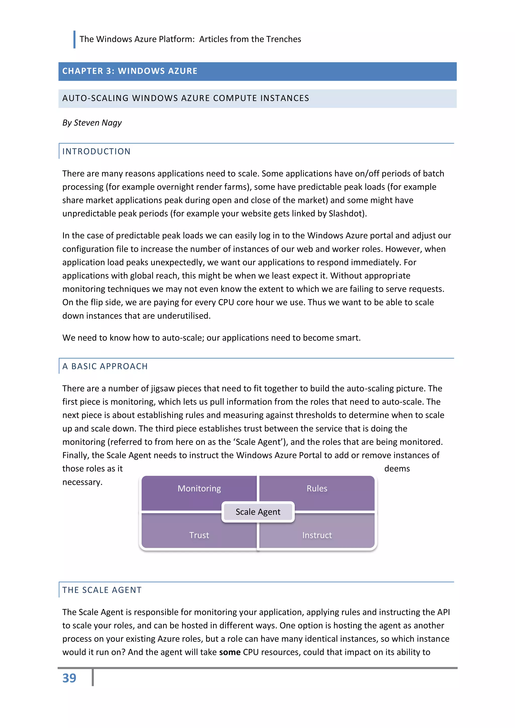 The Windows Azure Platform: Articles from the Trenches


CHAPTER 3: WINDOWS AZURE

AUTO-SCALING WINDOWS AZURE COMPUTE INSTANCES

By Steven Nagy


INTRODUCTION

There are many reasons applications need to scale. Some applications have on/off periods of batch
processing (for example overnight render farms), some have predictable peak loads (for example
share market applications peak during open and close of the market) and some might have
unpredictable peak periods (for example your website gets linked by Slashdot).

In the case of predictable peak loads we can easily log in to the Windows Azure portal and adjust our
configuration file to increase the number of instances of our web and worker roles. However, when
application load peaks unexpectedly, we want our applications to respond immediately. For
applications with global reach, this might be when we least expect it. Without appropriate
monitoring techniques we may not even know the extent to which we are failing to serve requests.
On the flip side, we are paying for every CPU core hour we use. Thus we want to be able to scale
down instances that are underutilised.

We need to know how to auto-scale; our applications need to become smart.


A BASIC APPROACH

There are a number of jigsaw pieces that need to fit together to build the auto-scaling picture. The
first piece is monitoring, which lets us pull information from the roles that need to auto-scale. The
next piece is about establishing rules and measuring against thresholds to determine when to scale
up and scale down. The third piece establishes trust between the service that is doing the
monitoring (referred to from here on as the ‘Scale Agent’), and the roles that are being monitored.
Finally, the Scale Agent needs to instruct the Windows Azure Portal to add or remove instances of
those roles as it                                                                      deems
necessary.
                               Monitoring                         Rules

                                             Scale Agent

                                 Trust                         Instruct




THE SCALE AGENT

The Scale Agent is responsible for monitoring your application, applying rules and instructing the API
to scale your roles, and can be hosted in different ways. One option is hosting the agent as another
process on your existing Azure roles, but a role can have many identical instances, so which instance
would it run on? And the agent will take some CPU resources, could that impact on its ability to

39
 